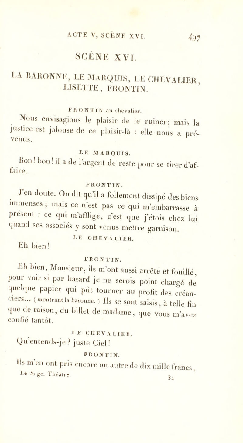 SCÈNE XVI. CA BARONNE, LE MARQUIS, LE CHEVALIER LISETTE, FR ON TIN. FR O N TI N au chevalier. Nous envisagions le plaisir de le ruiner; mais la jushee est jalouse de ce plaisir-là : elle nous a pré¬ venus. r le marquis. Bon! bon! d a de l’argent de reste pour se tirer d’af- laire. F R ONT IN. J’en doute. On dit qu’il a follement dissipé des biens immenses ; mais ce n'est pas ce qui m’embarrasse à présent : ce qui m’afflige, c'est que jetois chez lui quand ses associés y sont venus mettre garnison. LE CHEVALIER. Eli bien ! FRONT IN. Lh bien, Monsieur, ils m'ont aussi arrêté et fouille, pour voir si par hasard je ne serois point chargé de quelque papier qui put tourner au profit des créan¬ ciers... ( montrant la baronne. ) Us se sont saisis, à telle fin que de raison, du billet de madame, que vous m’avez confié tantôt. LE CHEVALIER. Qu entends-je ? juste Ciel ! FR o NT 1 N. Us m en ont pris encore un autre de dix mille francs Le Sage. Théâtre.