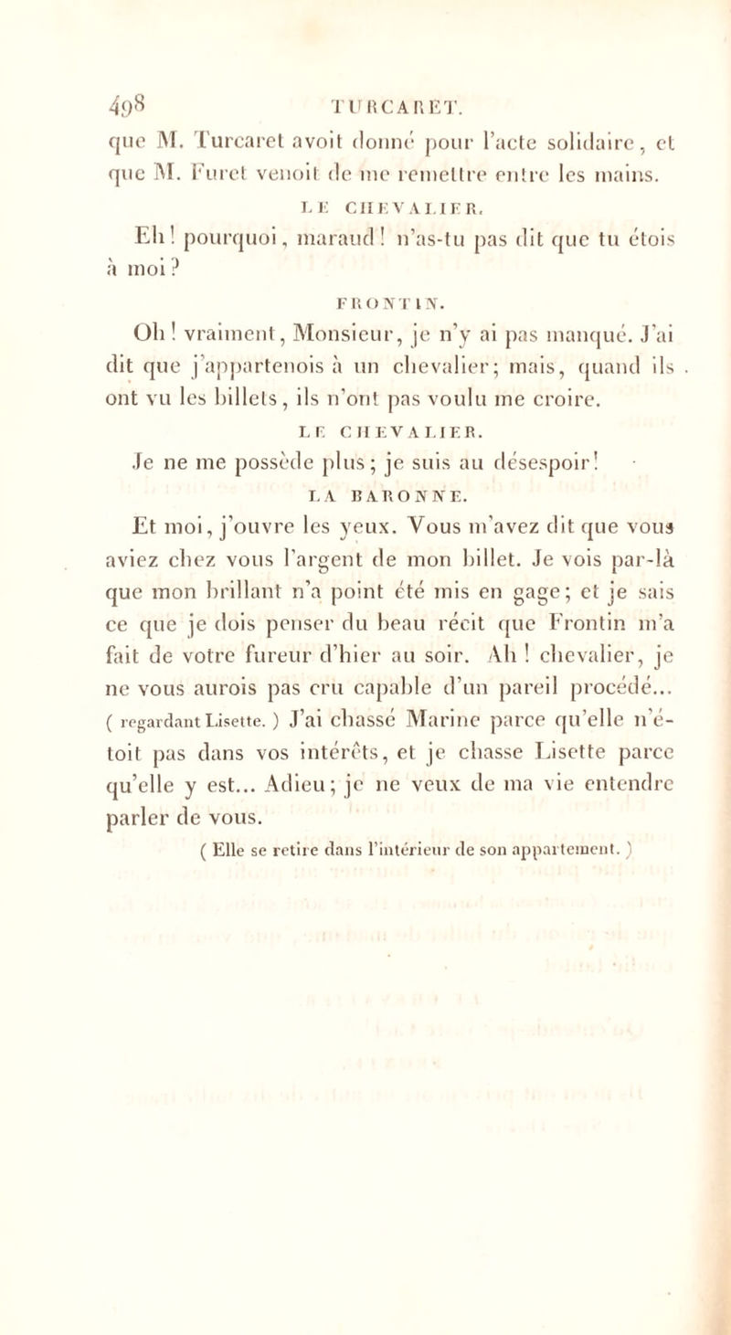 que M. Turcaret avoit donné pour l’acte solidaire, et que M. Furet venoit de me remettre entre les mains. LE CHEVALIER. Eli! pourquoi, maraud ! n’as-tu pas dit que tu étois à moi ? FRONT IN. Oh ! vraiment, Monsieur, je n’y ai pas manqué. J’ai dit que j appartenois à un chevalier; mais, quand ils ont vu les billets, ils n’ont pas voulu me croire. LF. CHEVALIER. Je ne me possède plus; je suis au désespoir! LA BARONNE. Et moi, j’ouvre les yeux. Vous m'avez dit que vous aviez chez vous l’argent de mon billet. Je vois par-là que mon brillant n’a point été mis en gage; et je sais ce que je dois penser du beau récit que Frontin m’a fait de votre fureur d’hier au soir. Ab ! chevalier, je ne vous aurois pas cru capable d’un pareil procédé... ( regardant Lisette. ) J’ai chassé Marine parce qu’elle n’é- toit pas dans vos intérêts, et je chasse Eisette parce qu’elle y est... Adieu; je ne veux de ma vie entendre parler de vous. ( Elle se retire dans l’intérieur de son appartement. )
