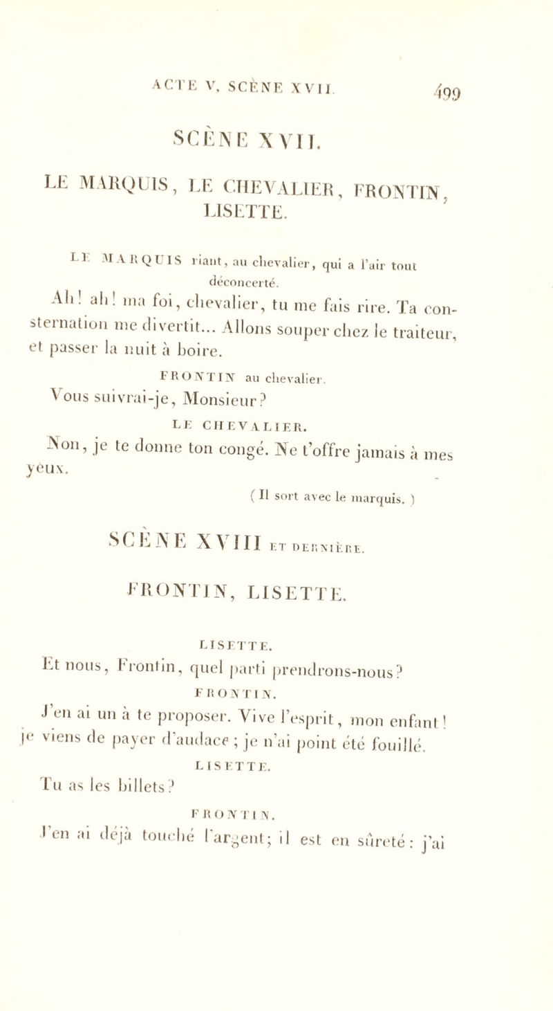 acte V, SCÈNE X V 1 j SCÈNE XVII. LE MARQUIS, LE CHEVALIER, FRONTIN LISETTE. LI MARQUIS riant, au chevalier, qui a l’air tout déconcerté. Ali' ali! ma foi, chevalier, tu me fais rire. Ta con¬ sternation me divertit... Allons souper chez le traiteur, et passer la nuit à boire. FRONTIN au chevalier. ' 0l|s suivrai-je, Monsieur? le chevalier. N on, je te donne ton congé. Ne t’offre jamais à mes yèux. ( Il sort avec le marquis. ) SCÈNE XVIII ET DES N. ÈRE, FRONTIN, LISETTE. LISETTE. Et nous, frontin, quel parti prendrons-nous? F R O N r I N. J en ai un à te proposer. Vive l’esprit, mon enfant ! je viens de payer d’audace ; je n’ai point été fouillé. L IS E T T E. Tu as les billets ? F R O IV Tl N. Ten ai déjà tom bé l'argent; il est en sûreté: j’ai