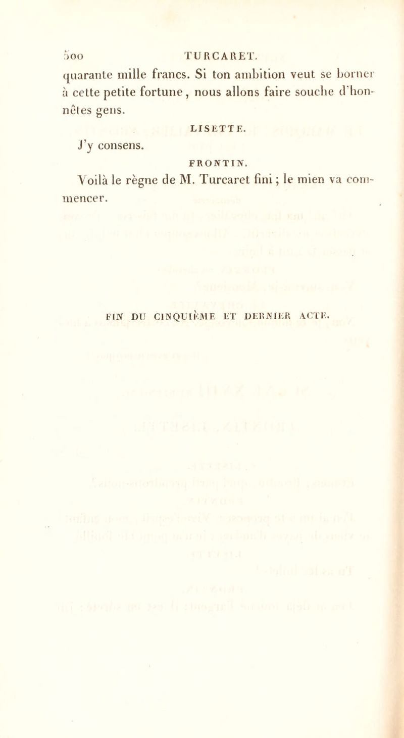 quarante mille francs. Si ton ambition veut se borner à cette petite fortune, nous allons faire soucbe d’hon¬ nêtes gens. LISETTE. J’y consens. FRONTIN. Voilà le règne de M. Turcaret fini ; le mien va com¬ mencer. FIN DU CINQUIÈME ET DERNIER ACTE.