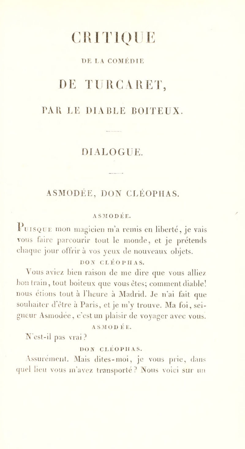 CRITKHJI DE LA COMEDIE DE TU RC A R ET. TAU LE DIABLE BOITEUX DIALOGUE. ASMODÉE, DON CLÉOPHAS. A SM O DÉ E. Puisque mon magicien m’a remis en liberté, je vais vous faire parcourir tout le monde, et je prétends chaque jour offrir à vos yeux de nouveaux objets. DON CLÉOPHAS. \ous aviez bien raison de me dire que vous alliez bon train, tout boiteux que vous êtes; comment diable! nous étions tout à 1 heure à Madrid. Je n’ai fait que souhaiter d'être à Paris, et je m’y trouve. Ma foi, sei¬ gneur Asmodée, c’est un plaisir de voyager avec vous. A S 310 D É E. N'est-il pas vrai ? DON CLÉOPHAS. \ssurément. Mais dites-moi, je vous prie, dans quel lieu vous m’avez transporté ? Nous voici sur un