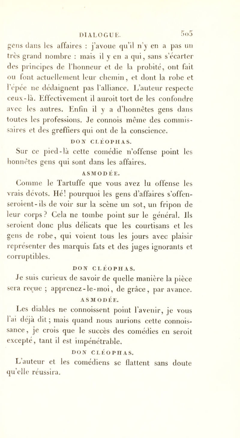 gens dans les affaires : j’avoue qu’il n’y en a pas un très grand nombre : mais il y en a qui, sans s’écarter des principes de l'honneur et de la probité, ont fait ou font actuellement leur chemin, et dont la robe et l’epée ne dédaignent pas l'alliance. L’auteur respecte ceux:-là. Effectivement il auroit tort de les confondre avec les autres. Enfin il y a d’honnêtes gens dans toutes les professions. Je connois même des commis¬ saires et des greffiers qui ont de la conscience. DON CLÉOPHAS. Sur ce pied-là cette comédie n’offense point les honnêtes gens qui sont dans les affaires. ASMODÉE. Comme le Tartuffe que vous avez lu offense les vrais dévots. Hé! pourquoi les gens d’affaires s'offen¬ seraient-ils de voir sur la scène un sot, un fripon de leur corps? Cela ne tombe point sur le général, ils seraient donc plus délicats que les courtisans et les gens de robe, qui voient tous les jours avec plaisir représenter des marquis fats et des juges ignorants et corruptibles. DON CLÉOPHAS. Je suis curieux de savoir de quelle manière la pièce sera reçue ; apprenez-le-moi, de grâce, par avance. ASMODÉE. Les diables ne connoissent point l'avenir, je vous 1 ai déjà dit ; mais quand nous aurions cette connois- sance, je crois que le succès des comédies en serait excepté, tant il est impénétrable. DON CLÉOPHAS. L auteur et les comédiens se flattent sans doute qu’elle réussira.