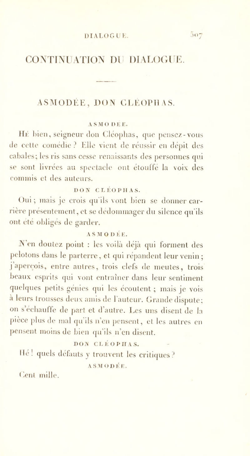 DIALOG L I. ,H&gt;7 CONTINUATION OU DIALOGUE. ASMODÉE , DON CLEOP 11 A S. A S M O DEE. Hé bien , seigneur don Cléophas, ({uo pensez-vous de cette comédie ? Elle vient de réussir en dépit des cabales; les ris sans cesse renaissants des personnes qui se sont livrées au spectacle ont étouffe la voix des commis et des auteurs. DON c LÉO PU AS. Oui ; mais je crois qu’ils vont bien se donner car¬ rière présentement, et se dédommager du silence qu'ils ont été obligés de garder. a s m o n É iS en doutez point : les voilà déjà (pii forment des pelotons dans le parterre, et qui répandent leur venin; j’aperçois, entre autres, trois clefs de meutes, trois beaux esprits qui vont entraîner dans leur sentiment quelques petits génies qui les écoutent ; mais je vois à leurs trousses deux amis de 1 auteur. Grande dispute; on s’échauffe de part et d’autre. Les uns disent de In pièce plus de mal qu’ils n’en pensent, et les autres en pensent moins de bien qu’ils n’en disent. DON CLÉ OP II a s. Hé! quels défauts y trouvent les critiques? A S M O D K E. Cent mille.