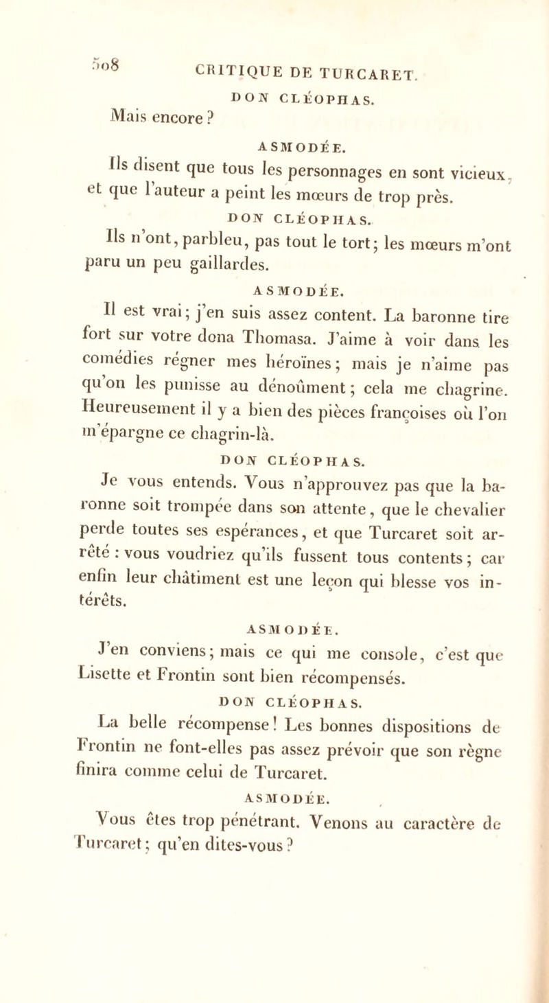 DON CLÉOPHAS. Mais encore ? ASMODÉE. Us disent que tous les personnages en sont vicieux. ‘ t que 1 auteur a peint les mœurs de trop près. DON CLÉOPHAS. Ils n ont,parbleu, pas tout le tort; les mœurs m’ont paru un peu gaillardes. ASMODÉE. Il est vrai; j’en suis assez content. La baronne tire fort sur votre dona Tbomasa. J’aime à voir dans, les comédies régner mes héroïnes; mais je n’aime pas qu on les punisse au dénoûment ; cela me chagrine. Heureusement il y a bien des pièces françoises ou l’on m’épargne ce chagrin-là. DON CLÉOPHAS. Je vous entends. Vous n approuvez pas que la ba- îonne soit trompée dans son attente, que le chevalier perde toutes ses espérances, et que Turcaret soit ar- rete : vous voudriez qu ils fussent tous contents; car enfin leur châtiment est une leçon qui blesse vos in¬ térêts. ASM ODÉE. J en conviens ; mais ce qui me console, c’est que Lisette et Frontin sont bien récompensés. DON CLÉOPHAS. La belle récompense ! Les bonnes dispositions de Frontin ne font-elles pas assez prévoir que son règne finira comme celui de Turcaret. ASMODÉE. Vous êtes trop pénétrant. Venons au caractère de l'urcaret; qu’en dites-vous?