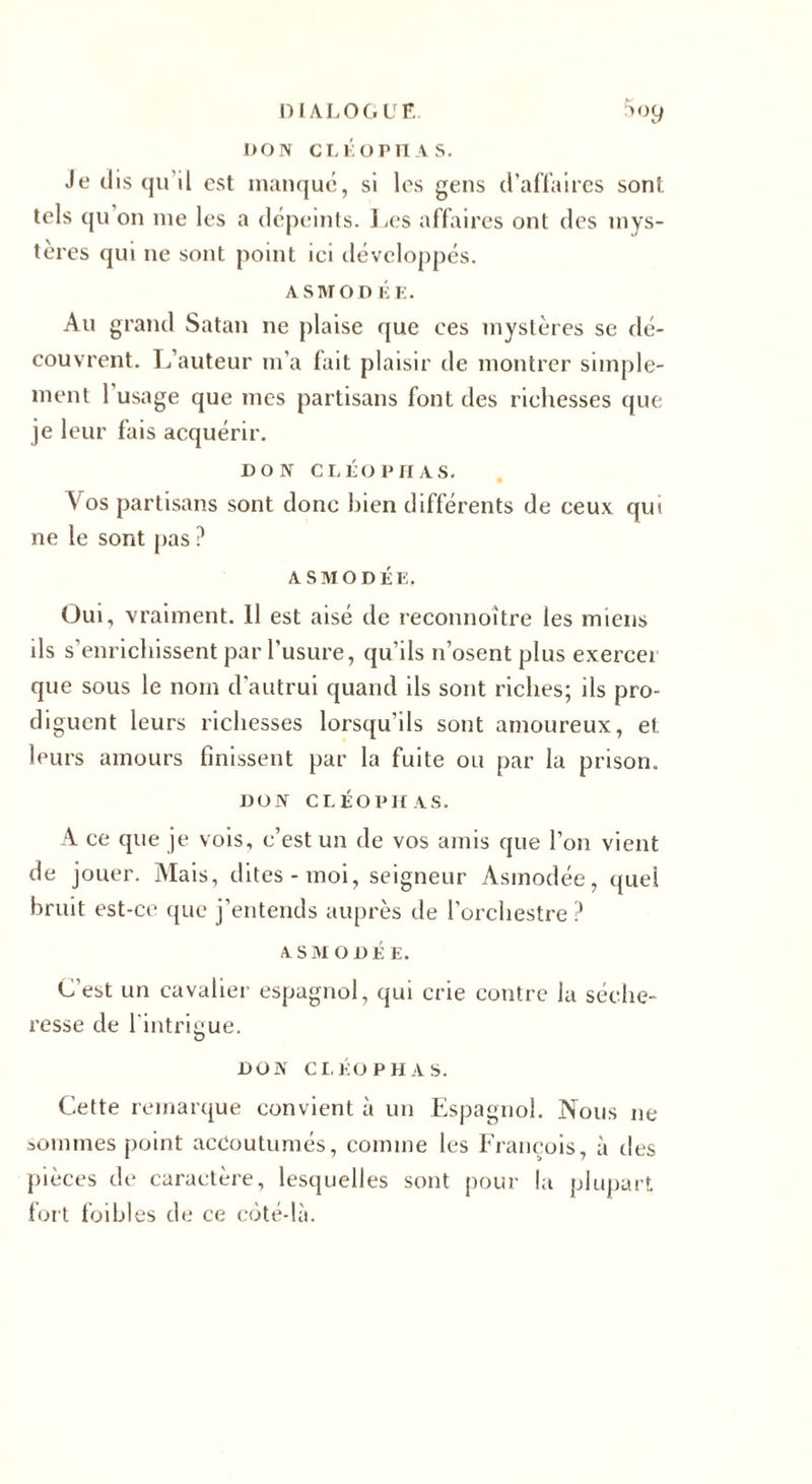 DIALOGUE 5oy l&gt;ON CLÉ O PH A S. Je dis qu il est manqué, si les gens d'affaires sont tels qu on me les a dépeints. Les affaires ont des mys¬ tères qui ne sont point ici développés. ASMODÉE. Au grand Satan ne plaise que ees mystères se dé¬ couvrent. L’auteur m’a fait plaisir de montrer simple¬ ment l’usage que mes partisans font des richesses que je leur fais acquérir. DON C LÉO P H AS. Vos partisans sont donc bien différents de ceux qui ne le sont pas ? a s m o D É E, Oui, vraiment. 11 est aisé de reconnoître les miens ils s’enrichissent par l'usure, qu’ils n’osent plus exerce) que sous le nom d’autrui quand ils sont riches; ils pro¬ diguent leurs richesses lorsqu'ils sont amoureux, et leurs amours finissent par la fuite ou par la prison. DON CLÉOPHAS. A ce que je vois, c’est un de vos amis que l’on vient de jouer. Mais, dites-moi, seigneur Asmodée, quel bruit est-ce que j’entends auprès de l’orchestre ? ASMODÉE. C’est un cavalier espagnol, qui crie contre la séche¬ resse de l'intrigue. v DON CLEOPHAS. Cette remarque convient à un Espagnol. Nous ne sommes point accoutumés, comme les François, à des pièces de caractère, lesquelles sont pour la plupart fort foibles de ce côté-là.