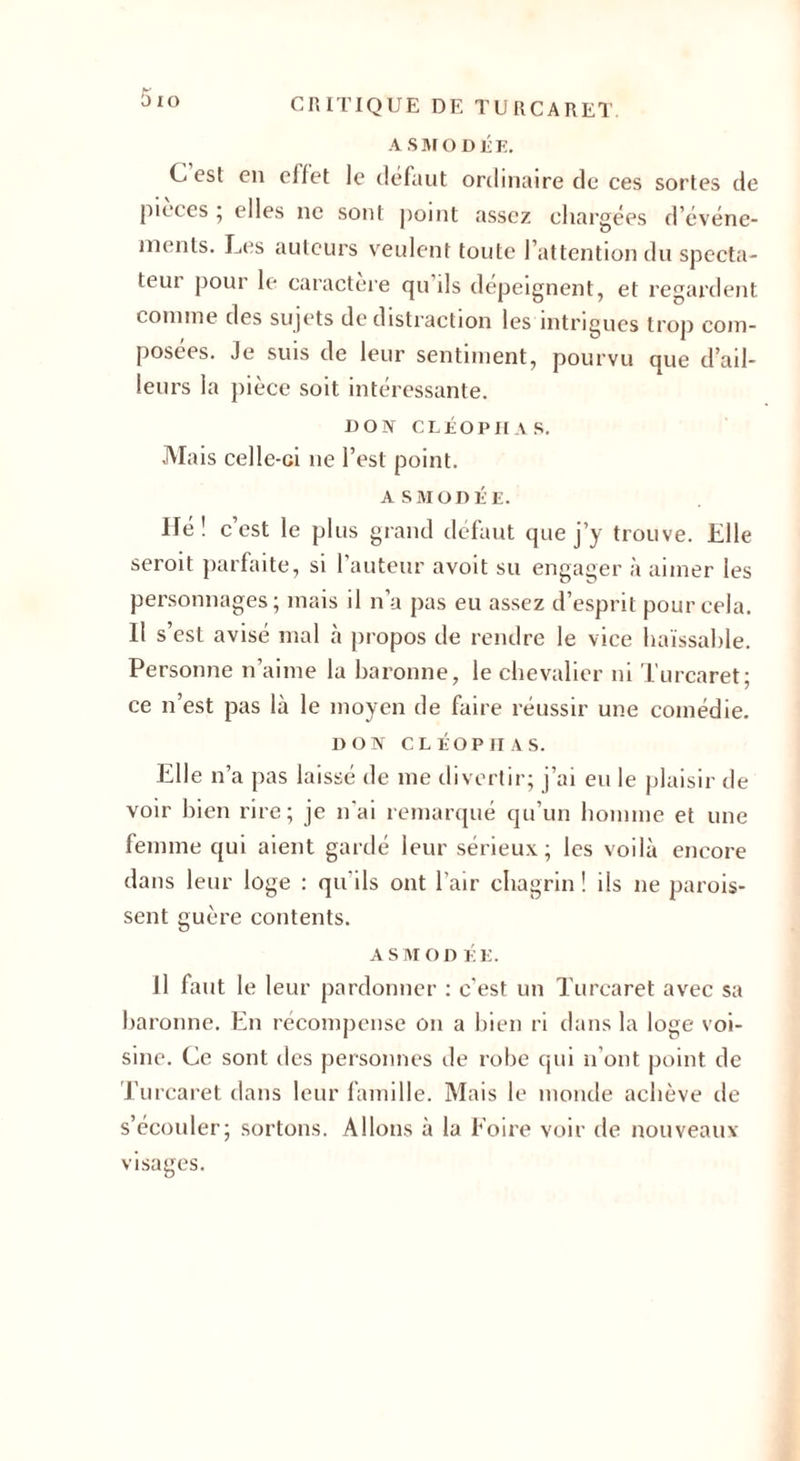 A SMODÉE. C est en eiiet le défaut ordinaire de ces sortes de pièces ; elles ne sont point assez chargées d’événe¬ ments. Les auteurs veulent toute l’attention du specta¬ teur pour le caractère qu ils dépeignent, et regardent comme des sujets de distraction les intrigues trop com¬ posées. Je suis de leur sentiment, pourvu que d’ail¬ leurs la pièce soit intéressante. DON C LÉO P II A S. Mais celle-ci ne l’est point. ASMODÉE. Hé! c’est le plus grand défaut que j’y trouve. Elle seroit parfaite, si l’auteur avoit su engager à aimer les personnages; mais il n’a pas eu assez d’esprit pour cela. Il s’est avisé mal à propos de rendre le vice haïssable. Personne n’aime la baronne, le chevalier ni Turcaret; ce n’est pas là le moyen de faire réussir une comédie. DON CLÉOP1IAS. Elle n’a pas laissé de me divertir; j’ai eu le plaisir de voir bien rire; je n'ai remarqué qu’un homme et une femme qui aient gardé leur sérieux; les voilà encore dans leur loge : qu'ils ont l'air chagrin ! ils ne parois- sent guère contents. a sm on ÉE. Il faut le leur pardonner : c'est un Turcaret avec sa baronne. En récompense on a bien ri dans la loge voi¬ sine. Ce sont des personnes de robe qui n’ont point de Turcaret dans leur famille. Mais le monde achève de s’écouler; sortons. Allons à la Foire voir de nouveaux visages.