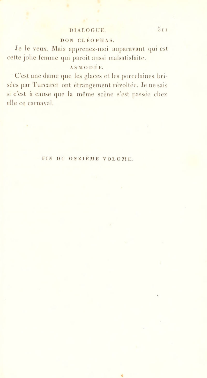 DI AT.OGUE. .) i i BON CL ÉO P H AS. Je le veux. Mais apprenez-moi auparavant qui est celte jolie femme qui paroîl aussi malsatisfaite. AS MO n i r. C'est une dame que les glaces et les porcelaines bri¬ sées par Turcaret ont étrangement révoltée. Je ne sais si c'est à cause que la même scène s'est passée chez elle ce carnaval. FIA Üü ONZIEME VOLUME.