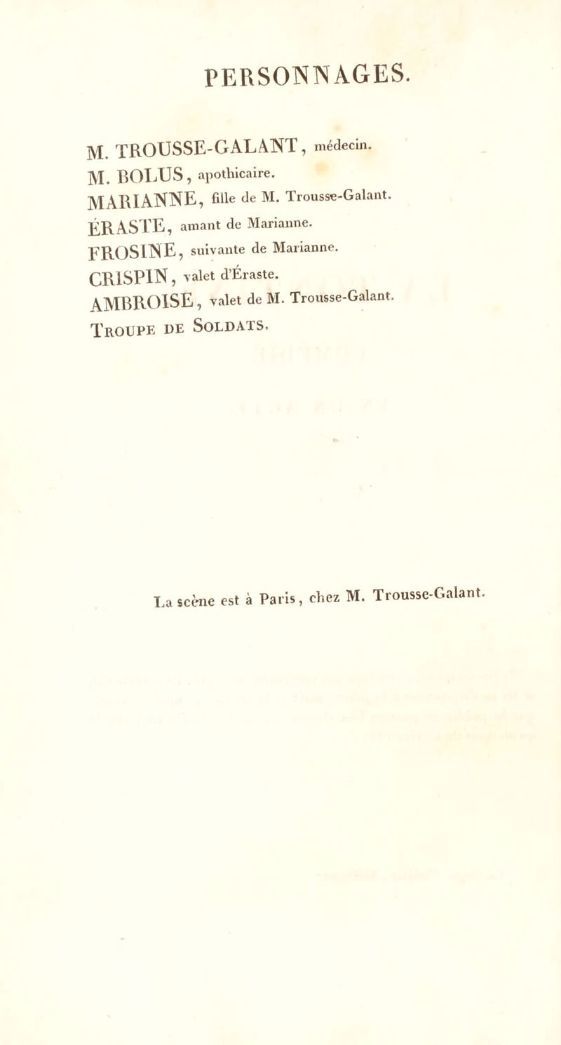 PERSONNAGES. M. TROUSSE-GALANT , médecin. M. BOLUS, apothicaire. MARIANNE, fille de M. Trousse-Galant. ÉRASTE, amant de Marianne. EROSlNE, suivante de Marianne. CR1SPIN, valet d’Éraste. AMBROISE, valet de M. Trousse-Galant. Troupe de Soldats. La scène est à Paris, chez M. Trousse-Galant.