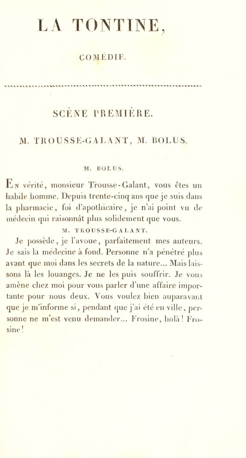 COM ÉDIF. SCENE PREMIERE. M. TROUSSE-GALANT, M. RO LU S, M. BOL U S. En vérité, monsieur Trousse-Galant, vous êtes un habile homme. Depuis trente-cinq ans que je suis dans la pharmacie, foi d’apolllicaire, je n’ai point vu de médecin qui raisonnât plus solidement que vous. I\r. TROUSSE-GALANT. Je possède, je l’avoue, parfaitement mes auteurs. Je sais la médecine à fond. Personne n’a pénétré plus avant que moi dans les secrets de la nature... Mais lais¬ sons là les louanges. Je ne les puis souffrir. Je vous amène chez moi pour vous parler d’une affaire impor¬ tante pour nous deux. Vous voulez bien auparavant que je m’informe si, pendant que j’ai été en ville, per¬ sonne ne m’est venu demander... Frosine, holà! Fro- sine !
