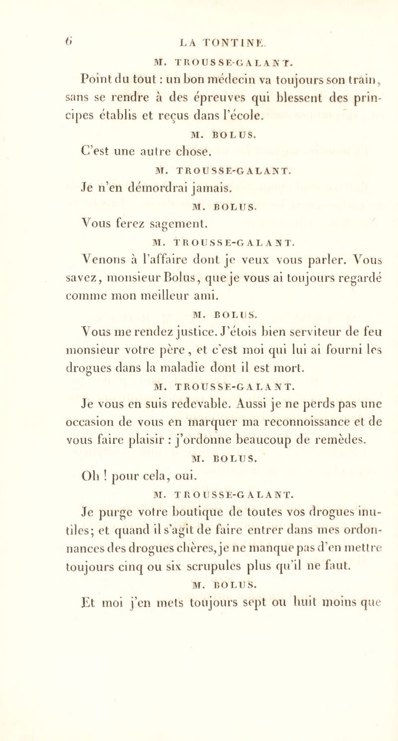 a M. TROUSSE-GALANT. Point du tout : un bon médecin va toujours son train, sans se rendre à des épreuves qui blessent des prin¬ cipes établis et reçus dans l’école. M. BOLUS. C’est une autre chose. M. TROUSSE-GALANT. Je n’en démordrai jamais. M. BOLUS. Vous ferez sagement. M. TROUSSE-GALANT. Venons à l’affaire dont je veux vous parler. Vous savez, monsieur Bolus, que je vous ai toujours regardé comme mon meilleur ami. M. BOLUS. Vous me rendez justice. J’étois bien serviteur de feu monsieur votre père, et c'est moi qui lui ai fourni les drogues dans la maladie dont il est mort. M. TROUS SF.-G A L A N T. Je vous en suis redevable. Aussi je ne perds pas une occasion de vous en marquer ma reconnoissance et de vous faire plaisir : j’ordonne beaucoup de remèdes. M. BOLUS. Oh ! pour cela, oui. M. TROUSSE-GALANT. Je purge votre boutique de toutes vos drogues inu¬ tiles; et quand il s’agit de faire entrer dans mes ordon¬ nances des drogues chères, je ne manque pas d’en mettre toujours cinq ou six scrupules plus qu’il ne faut. M. BOLUS. Et moi j’en mets toujours sept ou huit moins que