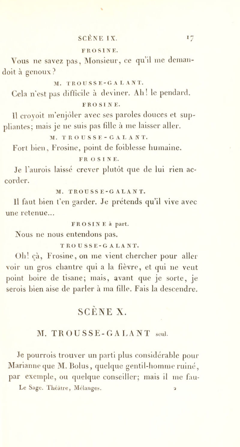 j FROSINE. Vous 11e savez pas, Monsieur, ce qu’il me deman- doit à genoux? M. T R DUSSE- G A L A N T. Cela n est pas difficile à deviner. Ah! le pendard. FROSINE. Il croyoit m’enjôler avec ses paroles douces et sup¬ pliantes; mais je 11e suis pas fille à me laisser aller. ]\T. T R O U S S F; - G A L A N T. Fort bien, Frosine, point de foiblesse humaine. FR USINE. Je l’aurois laissé crever plutôt que de lui rien ac¬ corder. M. TROUSSE-GALANT. Il faut bien t’en garder. Je prétends qu’il vive avec une retenue... FROSINE à part. Nous ne nous entendons pas. TROUSSE-GALANT. Oh! çà, Frosine, on me vient chercher pour aller voir un gros chantre qui a la fièvre, et qui ne veut point boire de tisane; mais, avant que je sorte, je serois bien aise de parler à 111a fdle. Fais la descendre. SCÈNE X. M. TROUSSE-GALANT seul. Je pourrois trouver un parti plus considérable pour Marianne que M. Bolus, quelque gentil-homme ruiné, par exemple, ou quelque conseiller; mais il me fau- Le Sage. Théâtre, Mélanges. a