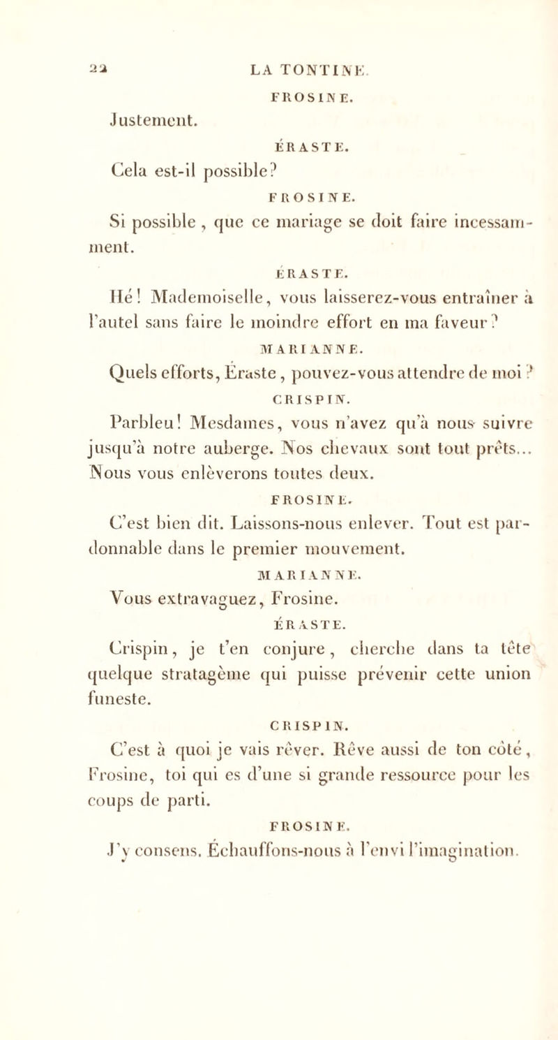 FROSIN E. Justement. ÉR ASTE. Cela est-il possible? F RO SI NE. Si possible , que ce mariage se doit faire incessam¬ ment. E RAS TE. Hé! Mademoiselle, vous laisserez-vous entraîner à l’autel sans faire le moindre effort en ma faveur? MARIANNE. Quels efforts, Eraste, pouvez-vous attendre de moi ? CRISPIN. Parbleu! Mesdames, vous n’avez qu’à nous- suivre jusqu’à notre auberge. Nos chevaux sont tout prêts... Nous vous enlèverons toutes deux. FROSINF. C’est bien dit. Laissons-nous enlever. Tout est par¬ donnable dans le premier mouvement. MARIANNE. Vous extravaguez, Frosine. ÉR ASTE. Crispin, je t’en conjure, cherche dans ta tête quelque stratagème qui puisse prévenir cette union funeste. CRISPIN. C’est à quoi je vais rêver. Rêve aussi de ton côté, Frosine, toi qui es d’une si grande ressource pour les coups de parti. FROSIN F. J’y consens. Échauffons-nous à l'envi l’imagination. J O