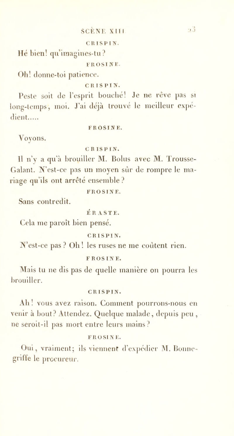 SC EN F. xm Hé bien! qu’iinagines-tu? FR O SI NE. Oh! donne-toi patience. c u is PI N. l'este soit de l’esprit bouché! Je ne rêve pas si long-temps, moi. J'ai déjà trouvé le meilleur expé¬ dient. FROSINE. Voyons. c R is P f N. Il n'y a qu'à brouiller M. Bolus avec M. Trousse- Galant. N'est-ce pas un moyen sûr de rompre le ma¬ riage qu'ils ont arrêté ensemble ? FROSINE. Sans contredit. ÉR AS TE. Cela me paroît bien pensé. C R I S PI N. IN’est-ce pas ? Oh ! les ruses ne me coûtent rien. FROSINE. M ais tu ne dis pas de quelle manière on pourra les brouiller. CR ISPIN. Ab ! vous avez raison. Comment pourrons-nous en venir à bout? Attendez. Quelque malade, depuis peu , ne seroil-i! pas mort entre leurs mains? FROSINE. Oui, vraiment; ils viennent d'expédier M. Bonne- griffe le procureur.