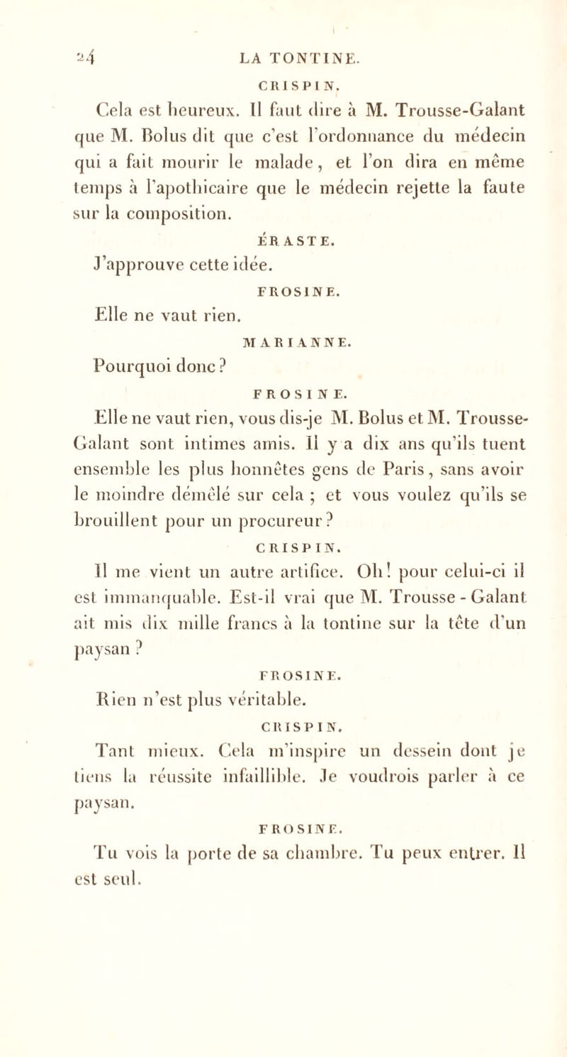 24 LA TONTINE. CR1SPIN. Cela est heureux. Il faut dire à M. Trousse-Galant que M. Bolus dit que c’est l'ordonnance du médecin qui a fait mourir le malade, et l’on dira en même temps à l’apothicaire que le médecin rejette la faute sur la composition. ÉRASTE. J’approuve cette idée. F ROSI NE. Elle ne vaut rien. MARIANNE. Pourquoi donc ? F RO SI N F. Elle ne vaut rien, vous dis-je M. Bolus et M. Trousse- Galant sont intimes amis. 11 y a dix ans qu'ils tuent ensemble les plus honnêtes gens de Paris, sans avoir le moindre démêlé sur cela ; et vous voulez qu’ils se brouillent pour un procureur? cri s P IN. 11 me vient un autre artifice. Oh! pour celui-ci il est immanquable. Est-il vrai que M. Trousse - Galant ait mis dix mille francs à la tontine sur la tête d’un paysan ? FR OS IN E. Rien n’est plus véritable. CRISP 1 N. Tant mieux. Cela m’inspire un dessein dont je liens la réussite infaillible. Je voudrois parler à ce paysan. F R o s 1N F. Tu vois la porte de sa chambre. Tu peux entrer. Il est seul.