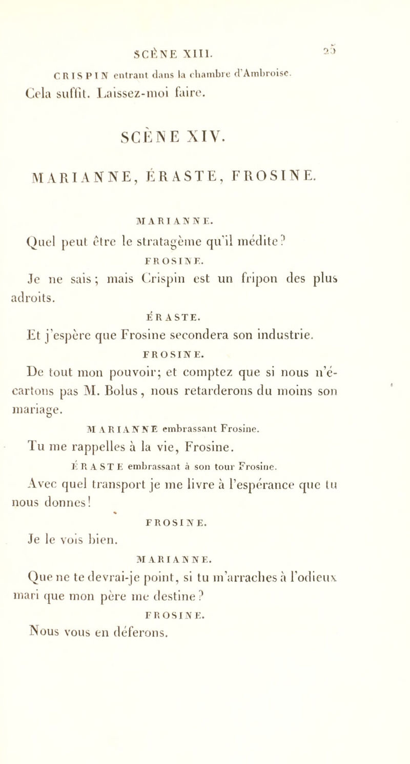 C R IS P I N entrant dans la chambre d’Ambroise. Cela suffit. Laissez-moi faire. SCÈNE XIV. MARIANNE, ÉRASTE, FROSINE. MARIANNE. Quel peut être le stratagème qu'il médite? FR osiN E. Je ne sais; mais Crispin est un fripon des plus adroits. É R A STE. Et j'espère que Frosine secondera son industrie. FROSINE. De tout mon pouvoir; et comptez que si nous n’é¬ cartons pas M. Rolus, nous retarderons du moins son mariage. M A R IA N N E embrassant Frosine. Tu me rappelles à la vie, Frosine. ERASTE embrassant à son tour Frosine. Avec quel transport je me livre à l’espérance que lu nous donnes! FROSINE. Je le vois bien. MARIANNE. Que ne te devrai-je point, si tu m’arraches à l'odieux mari que mon père me destine ? FROSINE. Nous vous en déferons.
