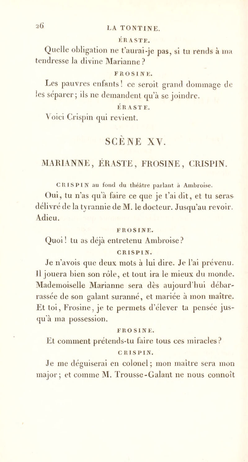 LA TONTINE. ÉRASTE. Quelle obligation ne t’aurai-je pas, si tu rends à ma tendresse la divine Marianne? F r o s I N E. Les pauvres enfants! ce seroit grand dommage de les séparer; ils ne demandent qu’à se joindre. ÉRASTE. Voici Grispin qui revient. SCÈNE XV. MARIANNE, ÉRASTE, FROSINE, CRISPIN. CRIS PIN au fond du théâtre parlant à Ambroise. Oui, tu n’as qu’à faire ce que je t’ai dit, et tu seras délivré de la tyrannie de M. le docteur. Jusqu’au revoir. Adieu. FROSINE. Quoi ! tu as déjà entretenu Ambroise ? CRISPIN. Je n’avois que deux mots à lui dire, je l’ai prévenu, il jouera bien son rôle, et tout ira le mieux du monde. Mademoiselle Marianne sera dès aujourd’hui débar¬ rassée de son galant suranné, et mariée à mon maître. Et toi, Frosine, je te permets d’élever ta pensée jus¬ qu à ma possession. FROSINE. Et comment prétends-tu faire tous ces miracles? CRISPIN. Je me déguiserai en colonel; mon maître sera mon major; et comme M. Trousse-Galant ne nous commît