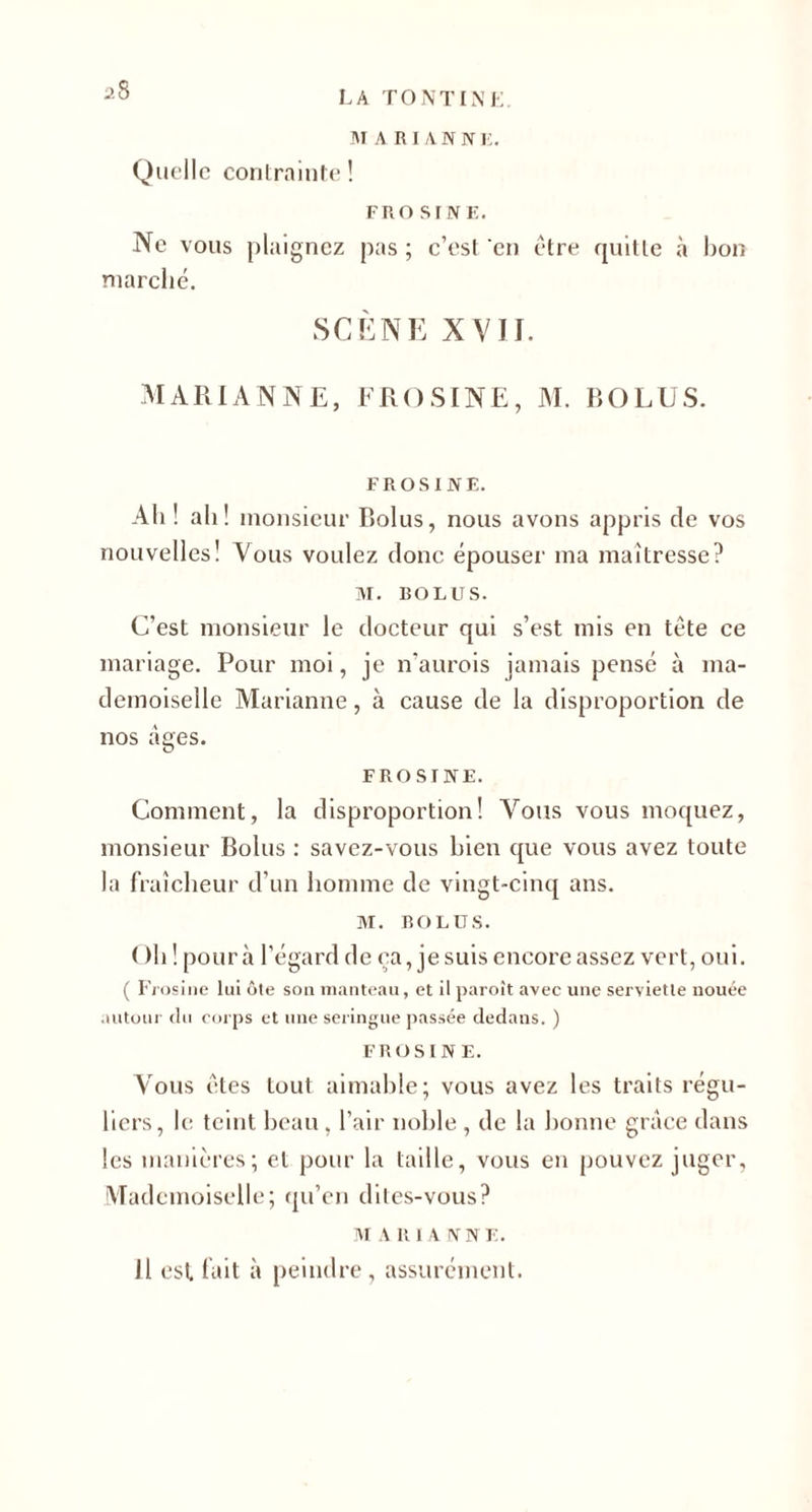 MARIANNE. Quelle contrainte ! fro s rN F. Ne vous plaignez pas ; c’est en être quitte à bon marché. SCÈNE XVII. MARIANNE, FROSINE, M. BOLUS. FROSINE. Ah ! ah ! monsieur Iïolus, nous avons appris de vos nouvelles! Vous voulez donc épouser ma maîtresse? M. BOLUS. C’est monsieur le docteur qui s’est mis en tête ce mariage. Pour moi, je n’aurois jamais pensé à ma¬ demoiselle Marianne, à cause de la disproportion de nos âges. FROSINE. Comment, la disproportion! Vous vous moquez, monsieur Bolus : savez-vous bien que vous avez toute la fraîcheur d’un homme de vingt-cinq ans. M. BOLUS. ( )h ! pour à l’égard de ça, je suis encore assez vert, oui. ( Frosine lui ôte son manteau, et il paroît avec une serviette nouée autour du corps et une seringue passée dedans. ) FROSINE. Vous êtes tout aimable; vous avez les traits régu¬ liers, le teint beau , l’air noble , de la bonne grâce dans les manières; et pour la taille, vous en pouvez juger, Mademoiselle; qu’en dites-vous? M A R IA N N E. Il est fait à peindre, assurément.