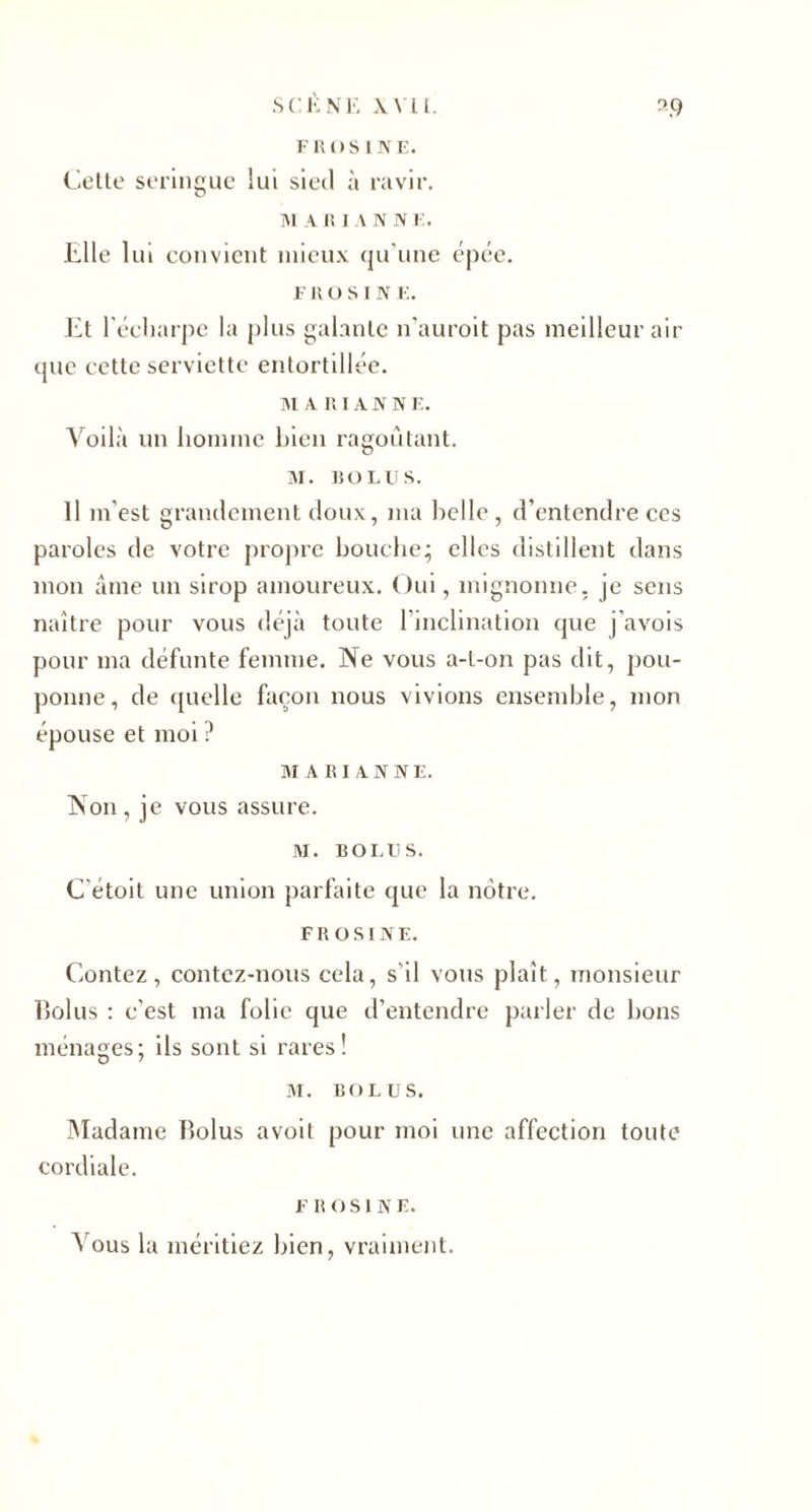 FROS UNE. Cette seringue lui sied à ravir. ]\1 A R IA N N E. Elle lui convient mieux qu'une épée. e n o s I N E. Et l'écharpe la plus galante n'auroit pas meilleur air que cette serviette entortillée. M A RIA N N E. Voilà un homme bien ragoûtant. M. «GLUS. Il m’est grandement doux, ma belle , d’entendre ces paroles de votre propre bouche; elles distillent dans mon âme un sirop amoureux. Oui, mignonne, je sens naître pour vous déjà toute l’inclination que j'avois pour ma défunte femme. Ne vous a-t-on pas dit, pou¬ ponne, de quelle façon nous vivions ensemble, mon épouse et moi ? MARIANNE. Non, je vous assure. M. ROI.U S. C'étoit une union parfaite que la nôtre. FROSINE. Contez, contez-nous cela, s'il vous plaît, monsieur bûlus : c’est ma folie que d’entendre parler de bons ménages; ils sont si rares! M. RO lu s. Madame lîolus avoil pour moi une affection toute cordiale. F R O SINE. Vous la méritiez bien, vraiment.