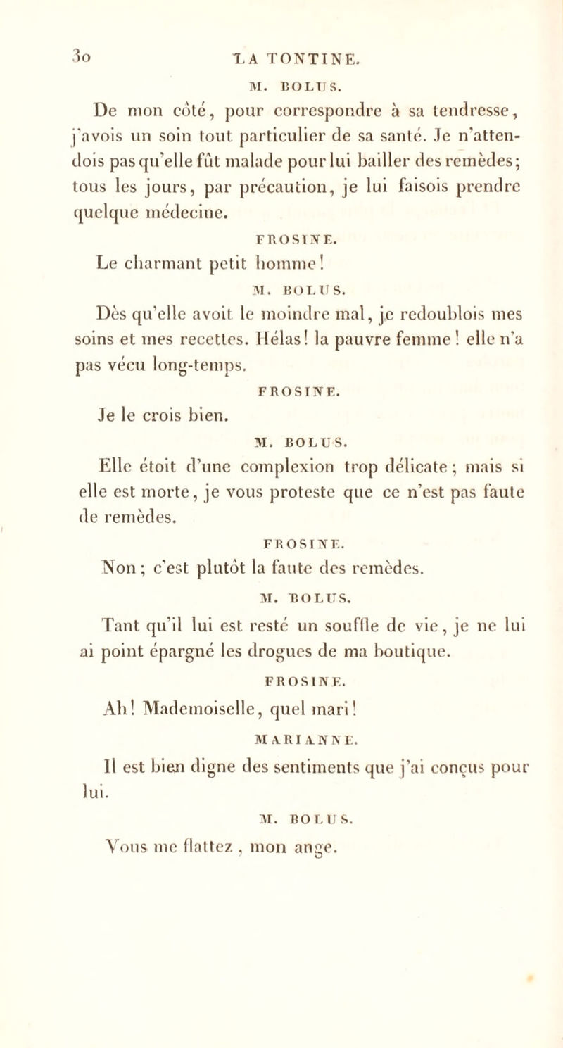 M. BOLUS. De mon coté, pour correspondre à sa tendresse, j’avois un soin tout particulier de sa santé. Je n’atten- dois pas qu’elle fût malade pour lui bailler des remèdes; tous les jours, par précaution, je lui faisois prendre quelque médecine. FROSINE. Le charmant petit homme ! M. BOLUS. Dès qu’elle avoit le moindre mal, je redouhlois mes soins et mes recettes. Hélas! la pauvre femme! elle n’a pas vécu long-temps. FROSINE. Je le crois bien. M. BOLUS. Elle étoit d’une complexion trop délicate ; mais si elle est morte, je vous proteste que ce n’est pas faute de remèdes. FROSINE. Non ; c’est plutôt la faute des remèdes. M. BOLUS. Tant qu’il lui est resté un souffle de vie, je ne lui ai point épargné les drogues de ma boutique. FROSINE. Ab! Mademoiselle, quel mari ! MARIANNE. Il est bien digne des sentiments que j’ai conçus pour lui. M. BOLUS. Vous me flattez , mon ange.