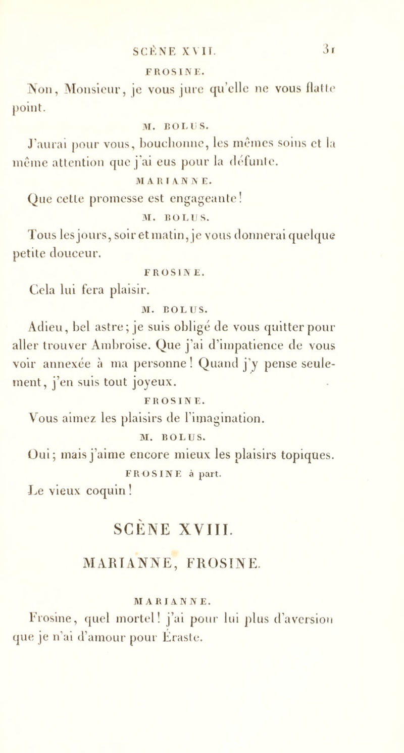 FROSINE. IN ou, Monsieur, je vous jure quelle ne vous Halle point. M. 1ÎOI. US. J'aurai pour vous, bouchonne, les mêmes soins et la même attention que j’ai eus pour la défunlc. M A RI AUNE. Que celte promesse est engageante! 31. roi. u s. Tous les jours, soir et matin, je vous donnerai quelque petite douceur. F ROSI N E. Cela lui fera plaisir. M. RO LUS. Adieu, bel astre; je suis obligé de vous quitter pour aller trouver Ambroise. Que j’ai d’impatience de vous voir annexée à ma personne! Quand j’y pense seule¬ ment, j’en suis tout joyeux. F ROSI NE. Vous aimez les plaisirs de l’imagination. M. BOL US. Oui; mais j’aime encore mieux les plaisirs topiques. FR OS IN E à part. Le vieux coquin ! SCÈNE XVIII. MARIANNE, FROSINE. AI A R I A N N E. Frosine, quel mortel! j’ai pour lui plus d’aversion que je n’ai d’amour pour Eraste.