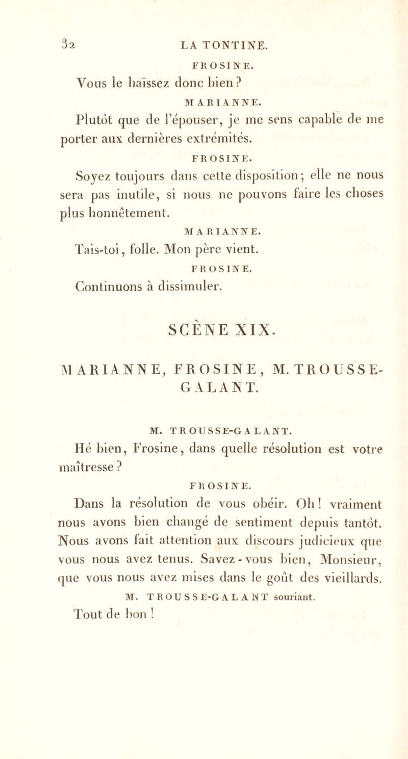 FR O SI NE. Vous le haïssez donc bien? MARIANNE. Plutôt que de l’épouser, je me sens capable de me porter aux dernières extrémités. FR OSINK. Soyez toujours dans cette disposition ; elle ne nous sera pas inutile, si nous ne pouvons faire les choses plus honnêtement. MA RI ANNE. Tais-toi, folle. Mon père vient. FROSINE. Continuons à dissimuler. SCÈNE XIX. MARIANNE, FROSINE, M.TROUSSE- GALANT. M. TROUSSE-GALANT. Hé bien, Frosine, dans quelle résolution est votre maîtresse ? FROSINE. Dans la résolution de vous obéir. Oh ! vraiment nous avons bien changé de sentiment depuis tantôt. Nous avons fait attention aux discours judicieux que vous nous avez tenus. Savez-vous bien, Monsieur, que vous nous avez mises dans le goût des vieillards. M. TROUSSE-GALANT souriant. Tout de bon !