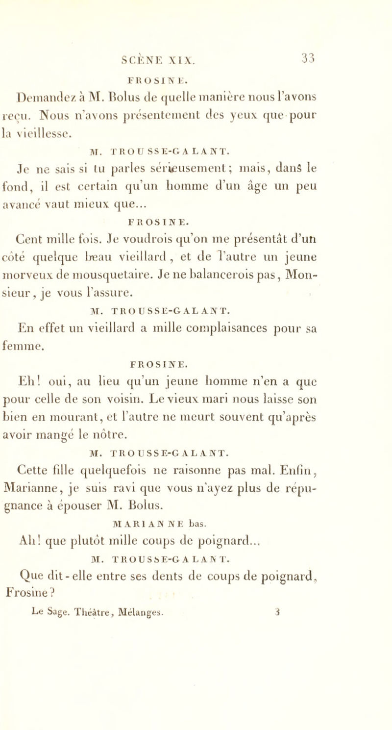 FROSINE. Demandez à M. Bolus de <|uelle manière nous l’avons reru. Nous n’avons présentement des yeux que pour la vieillesse. M. T ROÜSS E-G A L A N T. Je ne sais si tu parles sérieusement; mais, danS le fond, il est certain qu’un homme d’un âge un peu avancé vaut mieux que... F ROSI NE. Cent mille fois. Je voudrois qu’on me présentât d’un coté quelque beau vieillard, et de l’autre un jeune morveux de mousquetaire. Je ne balancerois pas, Mon¬ sieur , je vous l’assure. M. TROUSSE-GALANT. En effet un vieillard a mille complaisances pour sa femme. FROSINE. Eli! oui, au lieu qu’un jeune homme n’en a que pour celle de son voisin. Le vieux mari nous laisse son bien en mourant, et l’autre ne meurt souvent qu’après avoir mangé le nôtre. M. TROUSSE-GALANT. Cette fille quelquefois ne raisonne pas mal. Enfin, Marianne, je suis ravi que vous n’ayez plus de répu¬ gnance à épouser M. Bolus. MARI ANNE bas. Ah! que plutôt mille coups de poignard... M. TROUSSE-GALANT. Que dit-elle entre ses dents de coups de poignard, Frosine? Le Sage. Théâtre, Mélanges. 3