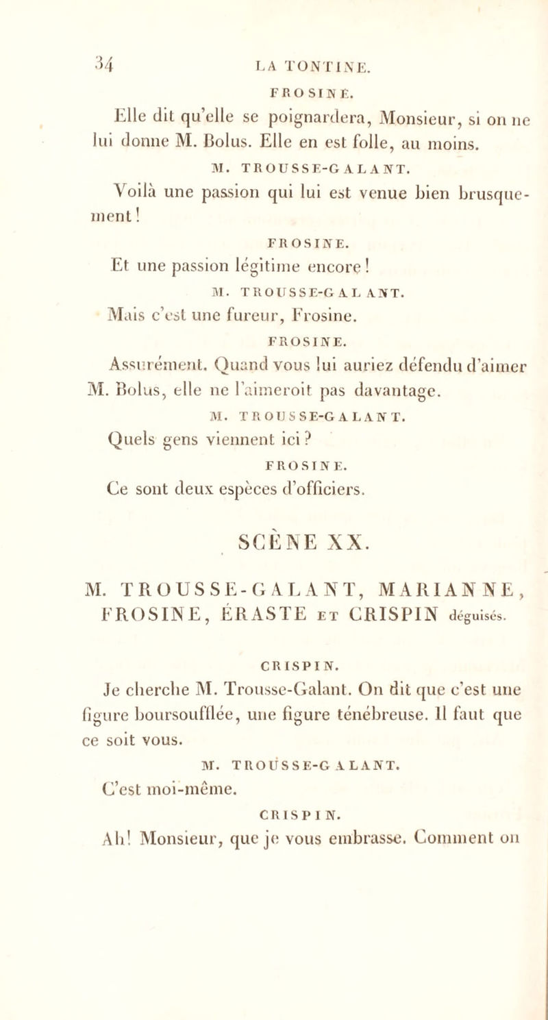 FROSINÊ. Elle (lit quelle se poignardera, Monsieur, si on ne lui donne M. Bolus. Elle en est folle, au moins. M. TROUSSE-GALANT. Voilà une passion qui lui est venue Bien brusque¬ ment ! FROSINE. Et une passion légitime encore! M. TROUSSE-GALANT. Mais c’est une fureur, Frosine. FROSINE. Assurément. Quand vous lui auriez défendu d’aimer M. Bolus, elle ne l’aimeroit pas davantage. M. TROIJSSE-GALANT. Quels gens viennent ici ? FROSINE. Ce sont deux espèces d’officiers. SCÈNE XX. M. TROUSSE-GALANT, MARIANNE, FROSINE, ÉRASTE et CRISPIN déguisés. CRISPIN. Je cherche M. Trousse-Galant. On dit que c’est une figure hoursoufflée, une figure ténébreuse. Il faut que ce soit vous. M. TROUSSE-GALANT. C’est moi-même. CRISPIN. Ah! Monsieur, que je vous embrasse. Comment on
