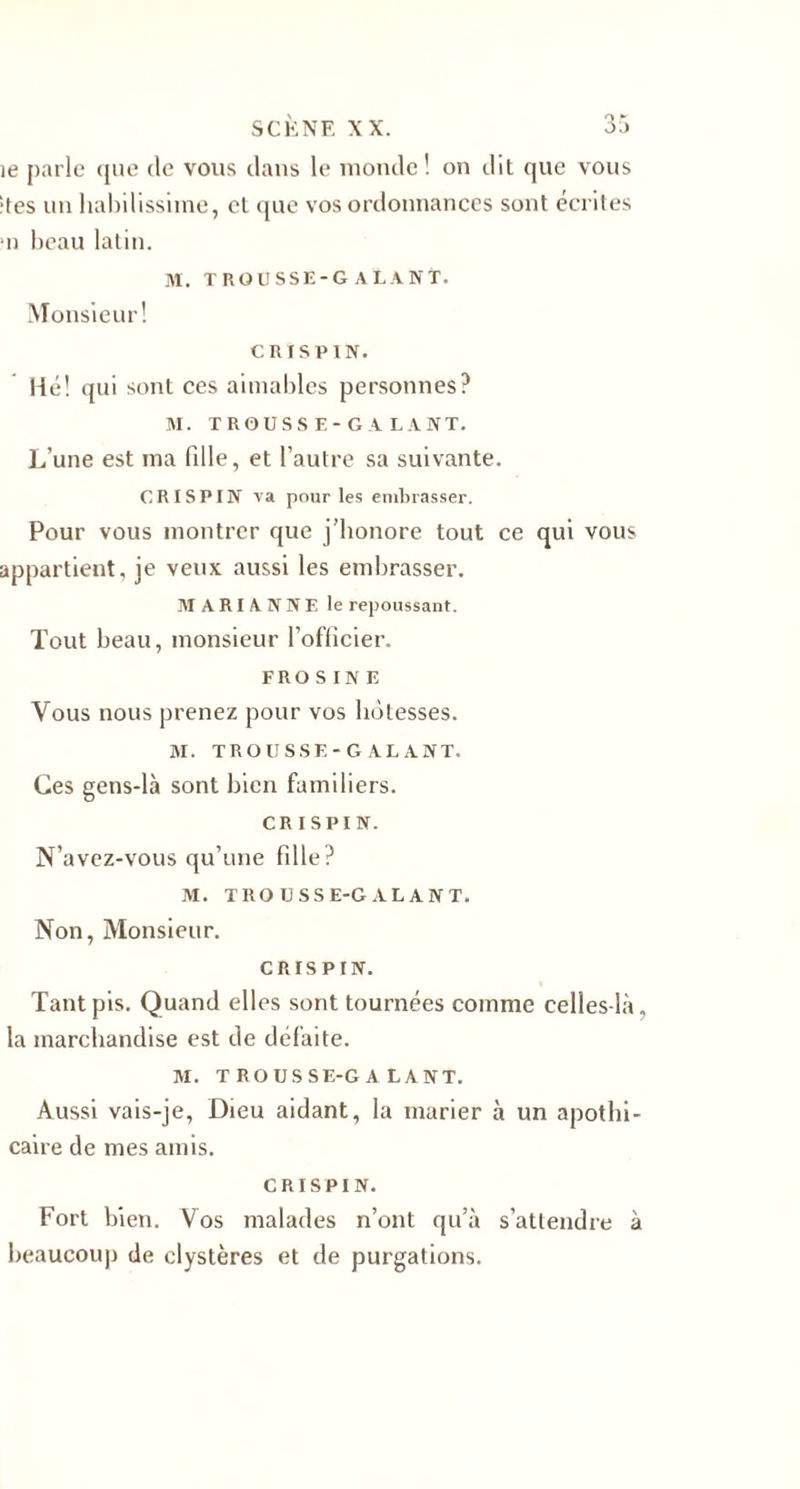 ie parle que de vous dans le inonde ! on dit que vous •tes un habilissiine, et que vos ordonnances sont écrites *n beau latin. M. TROUSSE-GALANT. Monsieur! CRI SP IN. Hé! qui sont ces aimables personnes? M. TROUS S E- G A LA NT. L’une est ma fille, et l’autre sa suivante. CRI SPIN va pour les embrasser. Pour vous montrer que j’honore tout ce qui vous appartient, je veux aussi les embrasser. MARIANNE le repoussant. Tout beau, monsieur l’oflicier. F R O S I N E Vous nous prenez pour vos hôtesses. M. TROU SSE-GALANT. Ces gens-là sont bien familiers. CR ISPIN. N’avez-vous qu’une fille? M. TROUSSE-GALANT. Non, Monsieur. CRISPIN. Tant pis. Quand elles sont tournées comme celles-là, la marchandise est de défaite. M. TROUSSE-GALANT. Aussi vais-je, Dieu aidant, la marier à un apothi¬ caire de mes amis. CRISPIN. Fort bien. Vos malades n’ont qu’à s’attendre à beaucoup de clystères et de purgations.