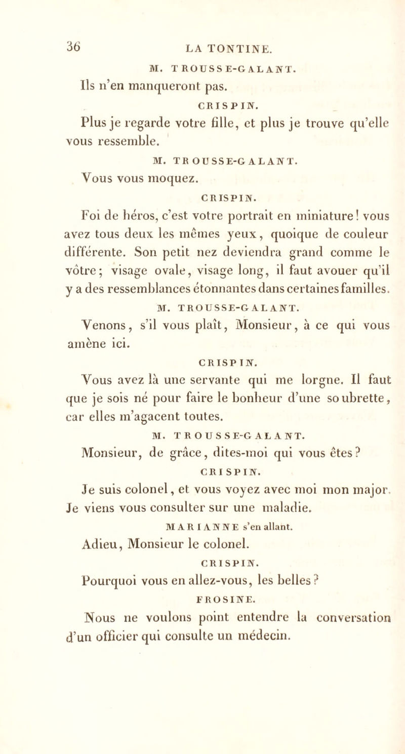 M. TROUSSE-GALANT. Ils n’en manqueront pas. CRISPIN. Plus je regarde votre fille, et plus je trouve qu’elle vous ressemble. M. TROUSSE-GALANT. Vous vous moquez. CRISPIN. Foi de héros, c’est votre portrait en miniature! vous avez tous deux les mêmes yeux, quoique de couleur différente. Son petit nez deviendra grand comme le vôtre; visage ovale, visage long, il faut avouer qu'il y a des ressemblances étonnantes dans certaines familles. M. TROUSSE-GALANT. Venons, s’il vous plaît, Monsieur, à ce qui vous amène ici. CRISPIN. Vous avez là une servante qui me lorgne. Il faut que je sois né pour faire le bonheur d’une soubrette, car elles m’agacent toutes. M. TROUSSE-GALANT. Monsieur, de grâce, dites-moi qui vous êtes? CRISPIN. Je suis colonel, et vous voyez avec moi mon major. Je viens vous consulter sur une maladie. MARIANNE s’en allant. Adieu, Monsieur le colonel. CRISPIN. Pourquoi vous en allez-vous, les belles? F ROSINE. Nous ne voulons point entendre la conversation d’un officier qui consulte un médecin.