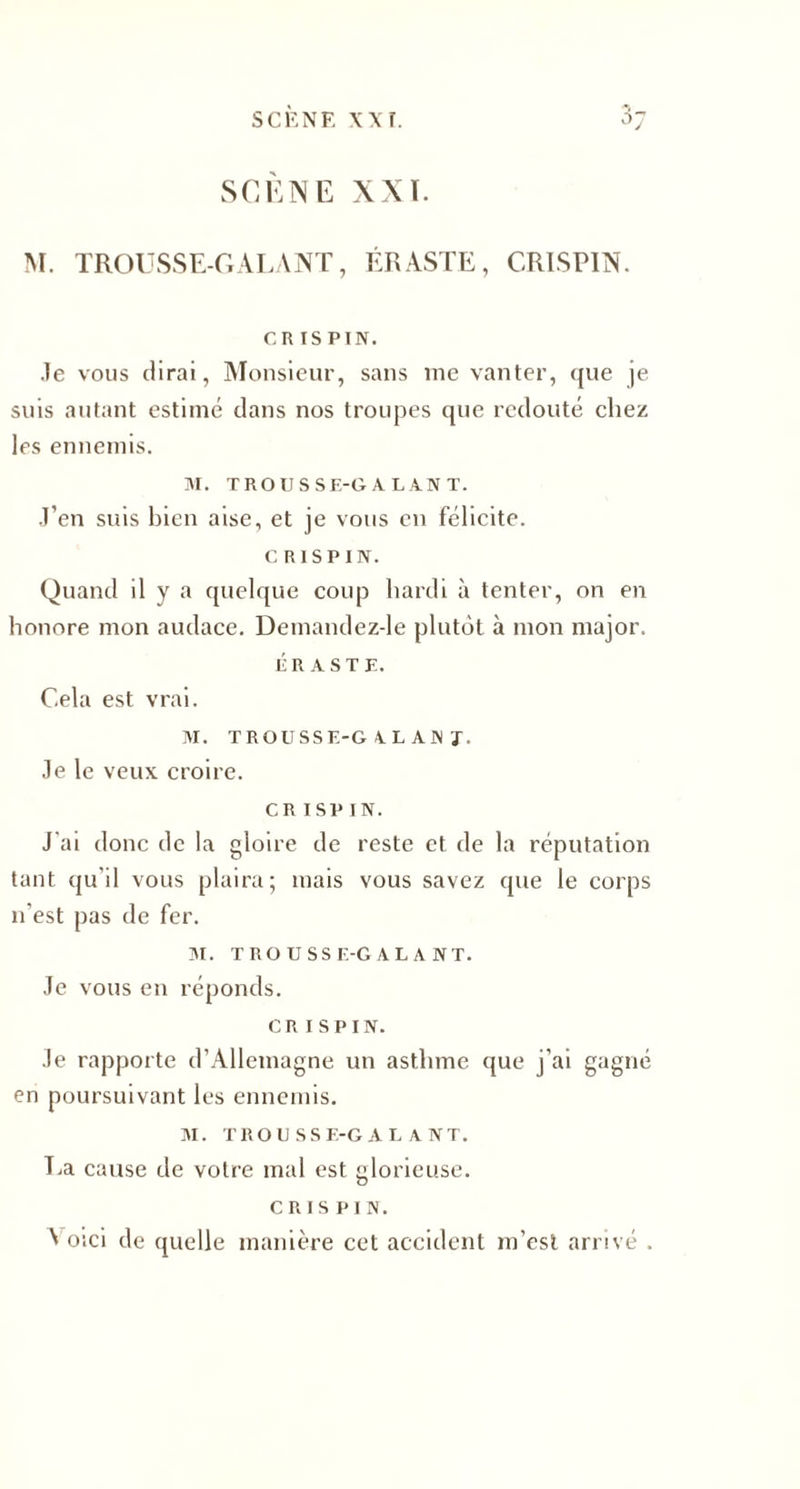SCENE \\r. SCÈNE XXï. M. TROUSSE-GALANT, ÉRASTE, CRISPIN. CR ISPIN. .le vous dirai, Monsieur, sans me vanter, que je suis autant estimé dans nos troupes que redouté chez les ennemis. M. TROUSSE-GALANT. J’en suis bien aise, et je vous en félicite. CRISPIN. Quand il y a quelque coup hardi à tenter, on en honore mon audace. Demandez-le plutôt à mon major. ÉRASTE. Cela est vrai. M. TROUSSE-G AL AN J. Je le veux croire. CR ISP IN. J'ai donc de la gloire de reste et de la réputation tant qu’il vous plaira; mais vous savez que le corps n'est pas de fer. M. TROUSSE-GALANT. Je vous en réponds. CRISPIN. Je rapporte d’Allemagne un asthme que j’ai gagné en poursuivant les ennemis. M. trousse-galant. La cause de votre mal est glorieuse. CRISPIN. Voici de quelle manière cet accident m’est arrivé .