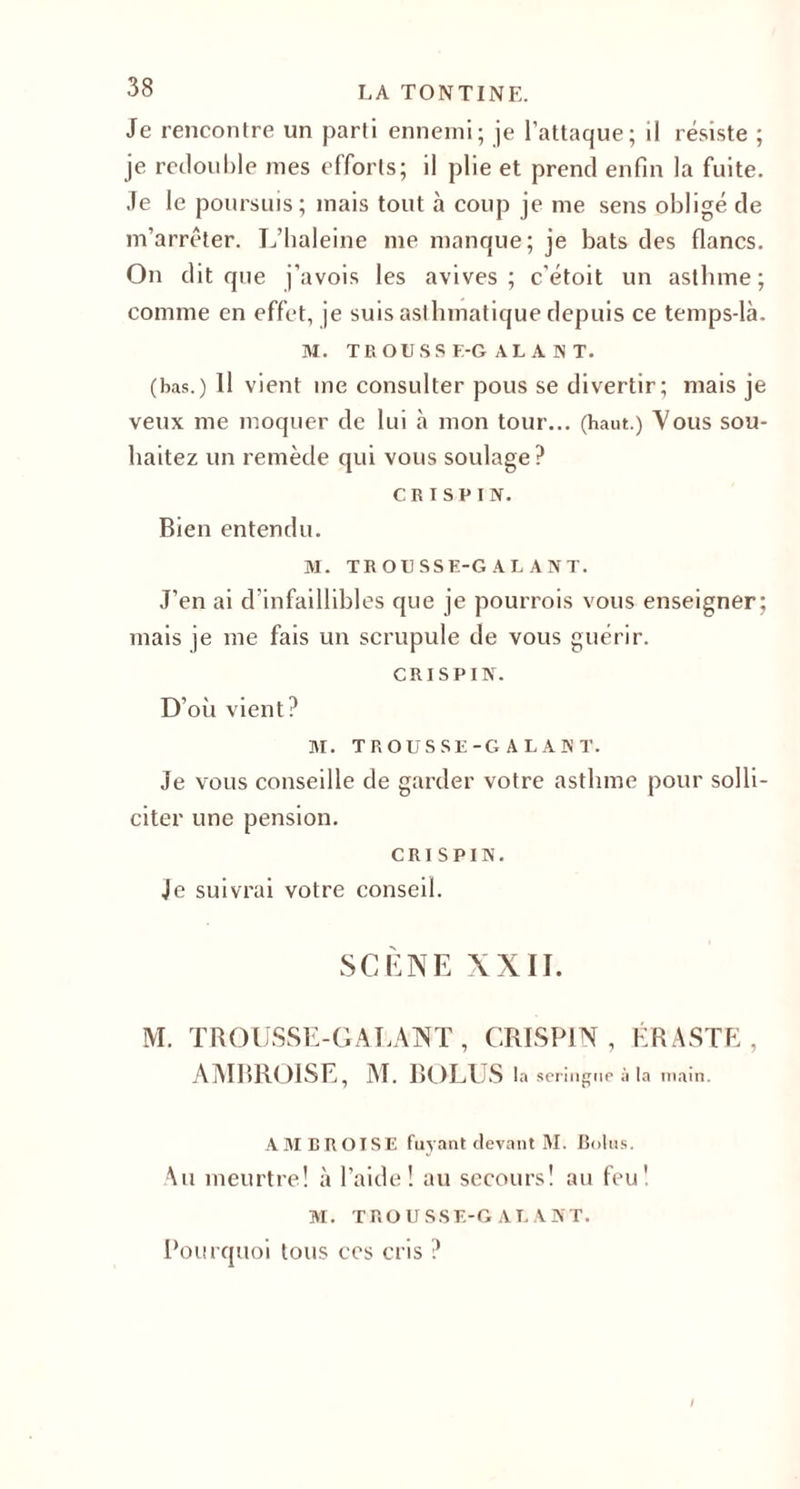Je rencontre un parti ennemi; je l’attaque; il résiste ; je redouble mes efforts; il plie et prend enfin la fuite. Je le poursuis; mais tout à coup je me sens obligé de m’arrêter. L’baleine nie manque; je bats des flancs. On dit que j’avois les avives; c’étoit un asthme; comme en effet, je suis asthmatique depuis ce temps-là. M. TROUSSE-GALANT. (bas.) Il vient me consulter pous se divertir; mais je veux me moquer de lui à mon tour... (haut.) Vous sou¬ haitez un remède qui vous soulage? CK I SV I N. Bien entendu. M. TROUSSE-GALANT. J’en ai d’infaillibles que je pourrois vous enseigner; mais je me fais un scrupule de vous guérir. cri s P IN. D’où vient? M. TROUSSE-GALANT. Je vous conseille de garder votre asthme pour solli¬ citer une pension. cri s PIN. Je suivrai votre conseil. SCÈNE XXII. M. TROUSSE-GALANT, CRISPIN , ÉRASTE , AMBROISE, M. BOLUS la seringue à la main. AMBROISE fuyant devant M. Botus. Au meurtre! à l’aide! au secours! au feu! M. TROUSSE-GALANT. Pourquoi tous ces cris ? !