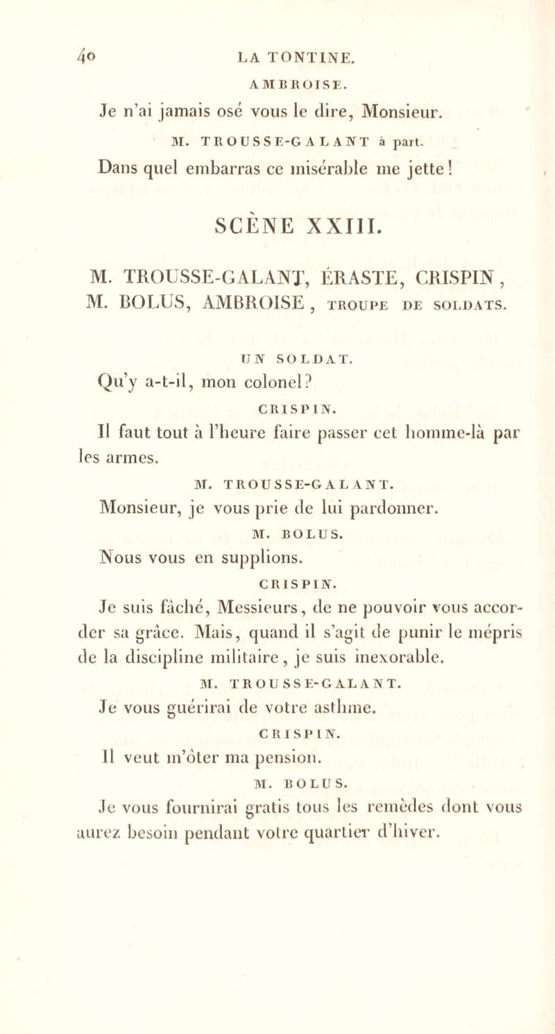 AMBROISE. Je n’ai jamais osé vous le dire, Monsieur. M. TROUSSE-GALANT à part. Dans quel embarras ce misérable me jette ! SCÈNE XXIII. M. TROUSSE-GALANT, ÉRASTE, CRISPIN, M. ROLUS, AMBROISE , troupe de soldats. UN SOLDAT. Qu’y a-t-il, mon colonel? CRISPIN. Il faut tout à l’heure faire passer cet homme-là par les armes. M. TROUSSE-GALANT. Monsieur, je vous prie de lui pardonner. M. BOLUS. Nous vous en supplions. CRISPIN. Je suis fâché, Messieurs, de ne pouvoir vous accor¬ der sa grâce. Mais, quand il s’agit de punir le mépris de la discipline militaire, je suis inexorable. M. TROUSSE-GALANT. Je vous guérirai de votre asthme. CRISPIN. Il veut in’ôter ma pension. M. BOLUS. Je vous fournirai gratis tous les remèdes dont vous aurez besoin pendant votre quartier d’hiver.