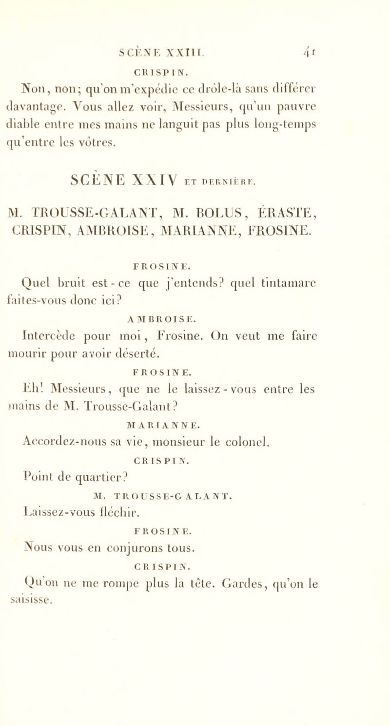 S CK NE XXIII Non, non; qu'on m’expédie cc drôle-Ià sans différer davantage. Vous allez voir, Messieurs, qu’un pauvre diable entre mes mains ne languit pas plus long-temps qu’entre les vôtres. SCÈNE XXIV ET DERNIÈRE. M. TROUSSE-GALANT, M. ROLES, ÉRASTE, CRISPIN, AMBROISE, MARIANNE, EROSINE. F RO SINE. Quel bruit est - ce que j’entends? quel tintamarc faites-vous donc ici? AMBROISE. Intercède pour moi, Frosine. On veut me faire mourir pour avoir déserté. FROSINE. Eh! Messieurs, que ne le laissez-vous entre les mains de M. Trousse-Galant? MARI A N N F. Accordez-nous sa vie, monsieur le colonel. CRISPIN. Point de quartier? M. TROUSSE-GALANT. Laissez-vous fléchir. FROSINE. Nous vous en conjurons tous. CRISPIN. Qu on ne me rompe plus la tête. Gardes, qu’on le saisisse.