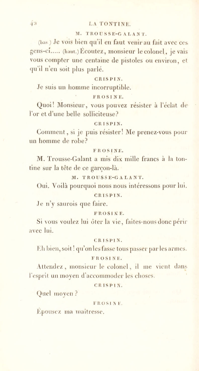 M. TROUSSE-GALANT. (bas ) Je vois l)icn qu’il en faut venir au fait avec ces gens-cî. (haut.)Ecoutez, monsieur le colonel, je vais vous compter une centaine de pistoles ou environ, e> qu’il n’en soit plus parlé. CRIS PIN. Je suis un homme incorruptible. F R O S I N E. Quoi! Monsieur, vous pouvez résister à l’éclat de l’or et d’une belle solliciteuse? CRISPIN. Comment, si je puis résister! Me prenez-vous pour un homme de robe? F ROSINE. M. T rousse-Galant a mis dix mille francs à la ton¬ tine sur la tête de ce gareon-là. M. TROUSSE-GALANT. Oui. Voilà pourquoi nous nous intéressons pour lui. CRISPIN. Je n’v saurois que faire. F RO SI NE. Si vous voulez lui ôter la vie, faites-nous donc périr avec lui. CRISPIN. Eh bien, soit ! qu’on les fasse tous passer par les armes. F ROSINE. Attendez, monsieur le colonel, il me vient dans l'esprit un moyen d’accommoder les choses. CRISPIN. Quel moven ? F RO S l l\ F. Epousez ma maîtresse.
