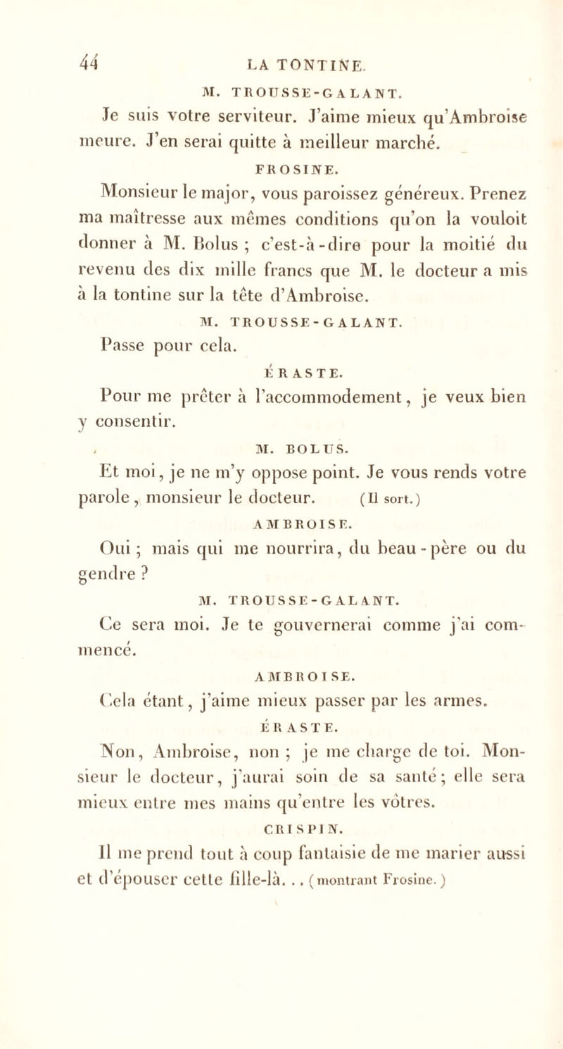 M. TROUSSE-GALANT. Je suis votre serviteur. J’aime mieux qu Ambroise meure. J’en serai quitte à meilleur marché. FROSINE. Monsieur le major, vous paroissez généreux. Prenez ma maîtresse aux mêmes conditions qu’on la vouloit donner à M. Bolus ; c’est-à-dire pour la moitié du revenu des dix mille francs que M. le docteur a mis à la tontine sur la tête d’Ambroise. M. TROUSSE-GALANT. liasse pour cela. É R AS TE. Pour me prêter à l’accommodement, je veux bien y consentir. M. BOLUS. Et moi, je ne m’y oppose point. Je vous rends votre parole , monsieur le docteur. (Il sort.) AMBROISE. Oui; mais qui me nourrira, du beau-père ou du gendre ? M. TROUSSE-GALANT. Ce sera moi. Je te gouvernerai comme j'ai com¬ mencé. A MB r o I SE. Cela étant, j’aime mieux passer par les armes. ÉR ASTE. Non, Ambroise, non ; je me charge de toi. Mon¬ sieur le docteur, j’aurai soin de sa santé; elle sera mieux entre mes mains qu’entre les vôtres. cri s PI N. Il me prend tout à coup fantaisie de me marier aussi et d épouser cette iille-là. .. (montrant Frosine. )