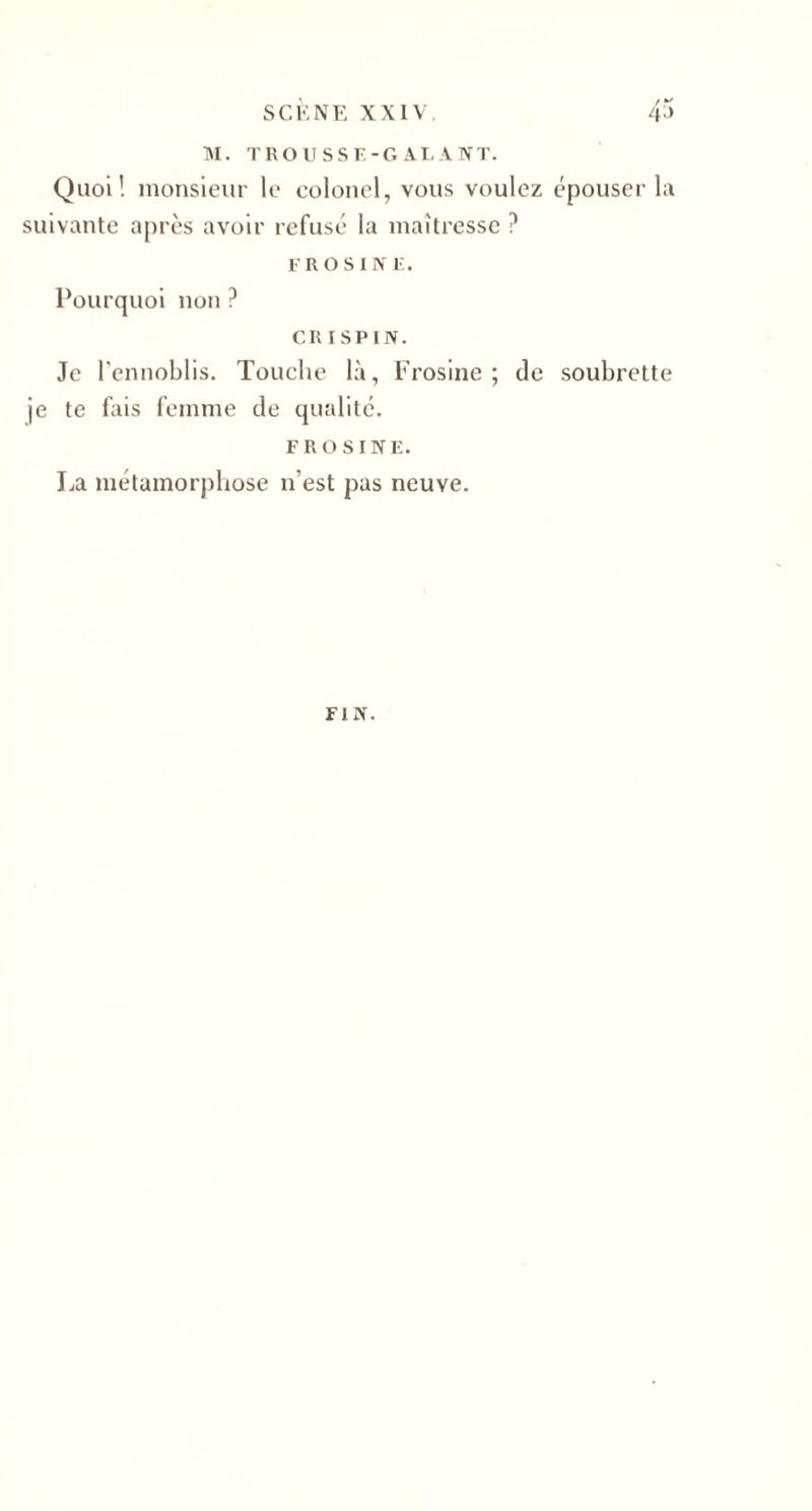 M. TROUSSE-GALANT. Quoi! monsieur le colonel, vous voulez épouser la suivante après avoir refusé la maîtresse ? FROSIN E. Pourquoi non ? CRI SPIN. Je l'ennoblis. Touche là, Frosine ; de soubrette je te lais femme de qualité. FROSINE. La métamorphose n’est pas neuve. FIN.