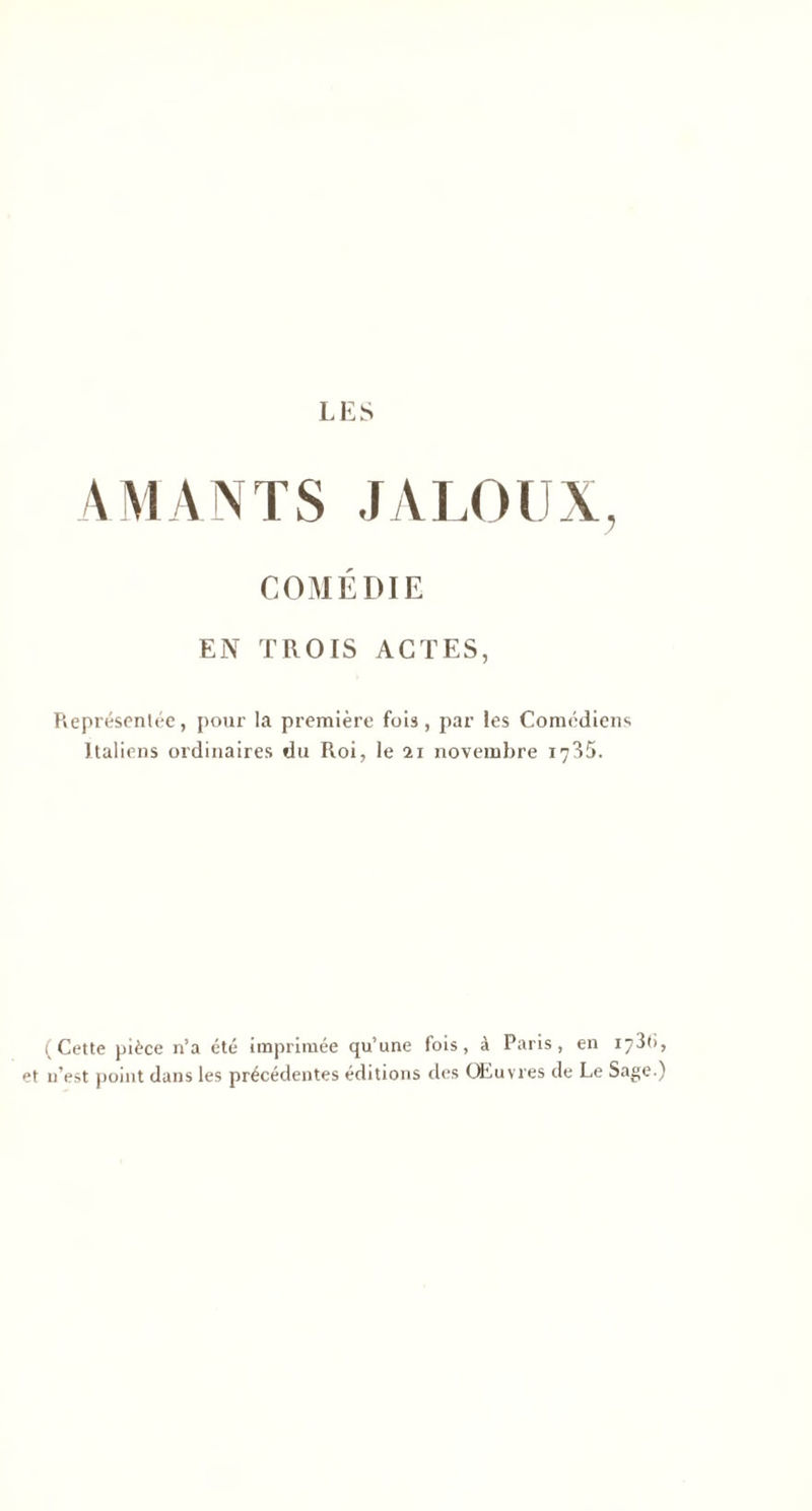 AMANTS JALOUX, COMÉDIE EN TROIS ACTES, Représentée, pour la première fois, par les Comédiens Italiens ordinaires du Roi, le n novembre 1735. (Cette pièce n’a été imprimée qu’une fois, à Paris, en 173t>, et n’est point dans les précédentes éditions des Œuvres de Le Sage.)