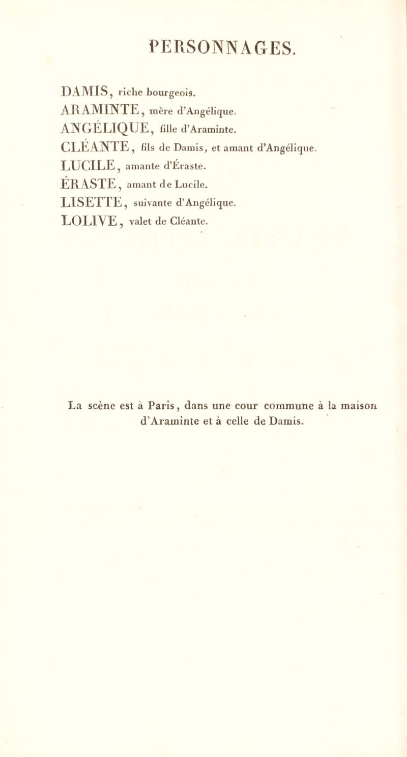 PERSONNAGES. DA MIS, riche bourgeois. ARAM1NTE , mère d’Angélique. ANGÉLIQUE, fille d’Araminte. CLEANTE , fils de Damis, et amant d’Angélique. LUCILE, amante d’Éraste. ÉRASTE, amant de Lucile. LISETTE, suivante d’Angélique. LOLl\ E , valet de Cléante. La scène est à Paris, dans une cour commune à la d’Araminte et à celle de Damis.
