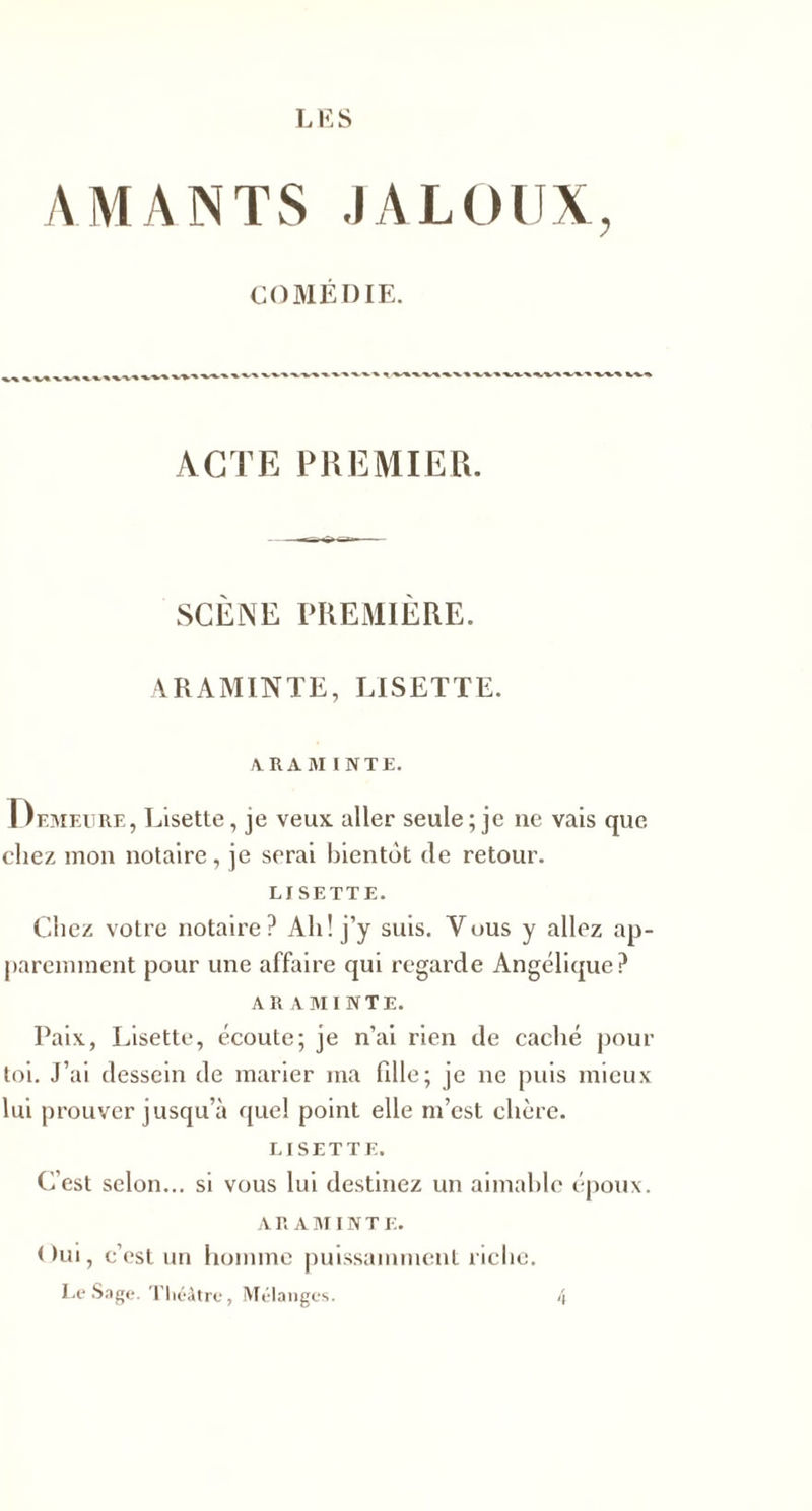 AMANTS JALOUX, COMÉDIE. % v-%. ACTE PREMIER. SCÈNE PREMIÈRE. ARAMINTE, LISETTE. 4RAM INTE. Demeure, Lisette, je veux aller seule ; je ne vais que chez mon notaire, je serai bientôt de retour. LISETTE. Chez votre notaire? Ah! j’y suis. Vous y allez ap¬ paremment pour une affaire qui regarde Angélique? ARAMINTE. Paix, Lisette, écoute; je n’ai rien de caché pour toi. J’ai dessein de marier ma fille; je ne puis mieux lui prouver jusqu’à quel point elle m’est chère. LISETTE. C’est selon... si vous lui destinez un aimable époux. A R A M IN T E. Oui, c’est un homme puissamment riche. Le Sage. Théâtre, Mélanges. 4