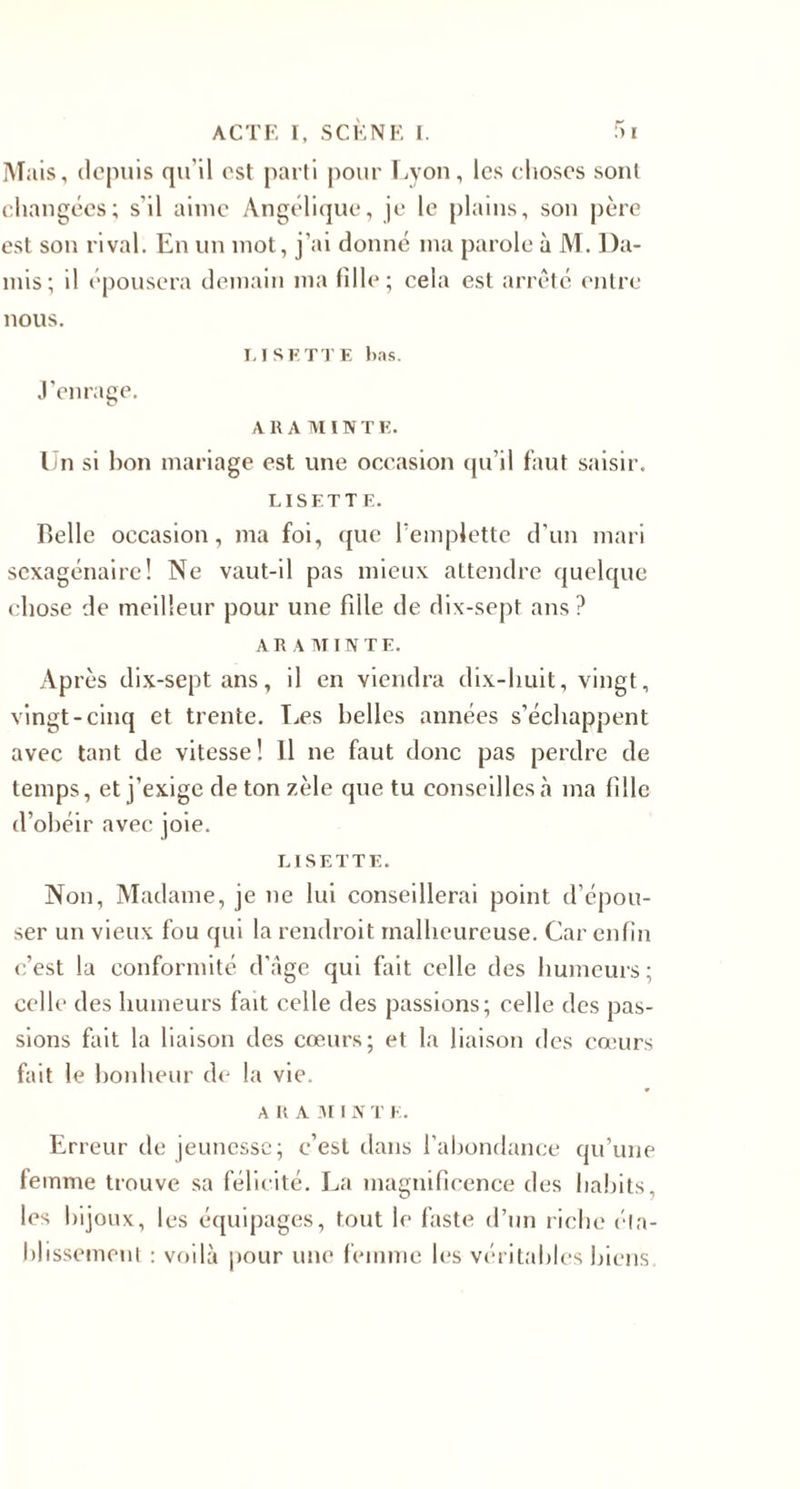 Mais, depuis qu'il est parti pour Lyon, les choses sont changées; s'il aime Angélique, je le plains, son père est son rival. En un mot, j'ai donné ma parole à M. Da- mis; il épousera demain ma fille; cela est arrêté entre nous. LISETTE lins. J’enrage. A R AMIN T E. Un si bon mariage est une occasion qu'il faut saisir. LISETTE. Belle occasion, ma foi, que l'emplette d’un mari sexagénaire! Ne vaut-il pas mieux attendre quelque chose de meilleur pour une fille de dix-sept ans? A R A MIN T E. Après dix-sept ans, il en viendra dix-huit, vingt, vingt-cinq et trente. Les belles années s’échappent avec tant de vitesse! Il ne faut donc pas perdre de temps, et j’exige de ton zèle que tu conseilles à ma fille d’obéir avec joie. LISETTE. Non, Madame, je ne lui conseillerai point d’épou¬ ser un vieux fou qui la rendroit malheureuse. Car enfin c’est la conformité d’âge qui fait celle des humeurs; celle des humeurs fait celle des passions; celle des pas¬ sions fait la liaison des cœurs; et la liaison des cœurs fait le bonheur de la vie. ARA 31 I N T E. Erreur de jeunesse; c’est dans l'abondance qu’une femme trouve sa félicité. La magnificence des habits, les bijoux, les équipages, tout le faste d’un riche éta¬ blissement : voilà pour une femme les véritables biens