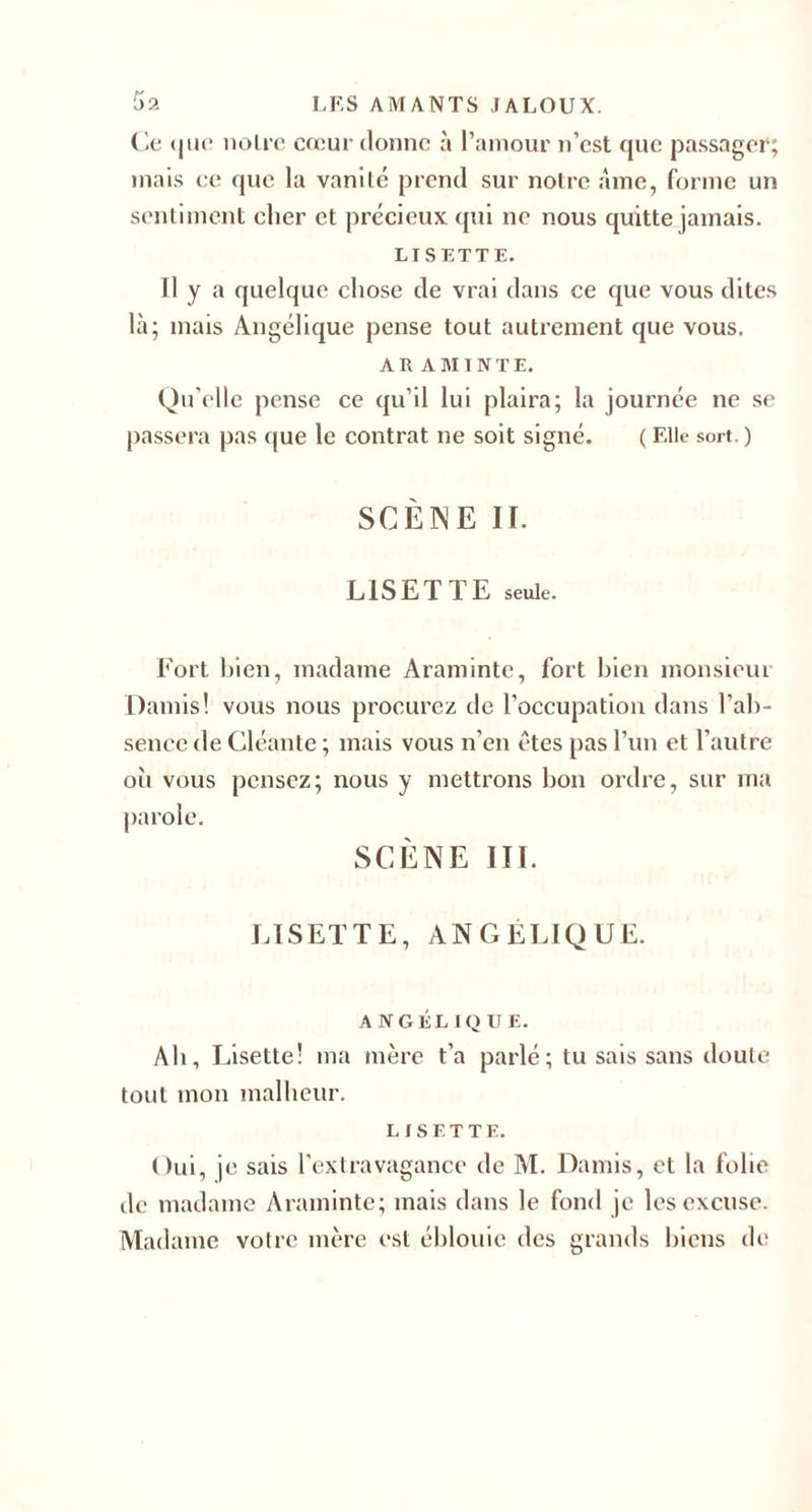 Ce <|ut* noire cœur donne à l’amour n’est que passager; mais ce que la vanité prend sur notre âme, forme un sentiment cher et précieux qui ne nous quitte jamais. LISETTE. Il y a quelque chose de vrai dans ce que vous dites là; mais Angélique pense tout autrement que vous. ÀR AMINTE. Qu’elle pense ce qu’il lui plaira; la journée ne se passera pas que le contrat ne soit signé. ( Elle sort, ) SCÈNE II. LISETTE seule. Fort bien, madame Aramintc, fort bien monsieur Damis! vous nous procurez de l’occupation dans l'ab¬ sence de Cléante ; mais vous n’en êtes pas l’un et l’autre où vous pensez; nous y mettrons bon ordre, sur ma parole. SCÈNE IIÏ. LISETTE, ANGELIQUE. ANGÉLIQUE. Ab, Lisette! ma mère t’a parlé; tu sais sans doute tout mon malheur. LISETTE. Oui, je sais l’extravagance de M. Damis, et la folie de madame Araminte; mais dans le fond je les excuse. Madame votre mère esl éblouie des grands biens de