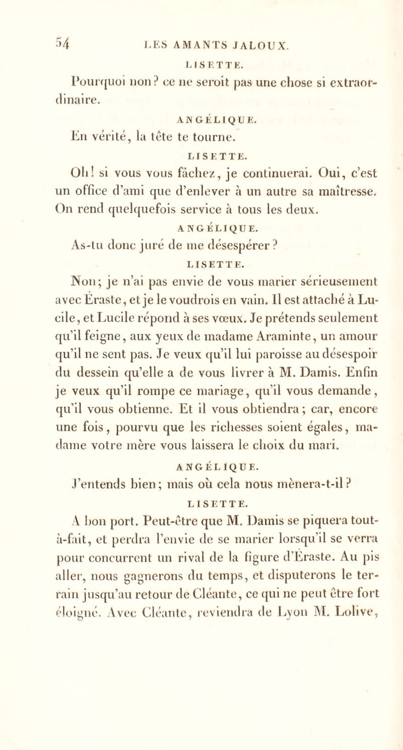 L IS E T T E. Pourquoi non? ce ne serait pas une chose si extraor¬ dinaire. ANGÉLIQUE. En vérité, la tête te tourne. LISETTE. Oli! si vous vous fâchez, je continuerai. Oui, c’est un office d’ami que d’enlever à un autre sa maîtresse. On rend quelquefois service à tous les deux. ANGÉLIQUE. As-tu donc juré de me désespérer? LISETTE. Non; je n’ai pas envie de vous marier sérieusement avec Eraste, et je le voudrais en vain. Il est attaché à Lu- cile, etLucile répond à ses vœux. Je prétends seulement qu’il feigne, aux yeux de madame Araminte, un amour qu’il ne sent pas. Je veux qu’il lui paroisse au désespoir du dessein qu’elle a de vous livrer à M. Damis. Enfin je veux qu’il rompe ce mariage, qu’il vous demande, qu’il vous obtienne. Et il vous obtiendra ; car, encore une fois, pourvu que les richesses soient égales, ma¬ dame votre mère vous laissera le choix du mari. ANGÉLIQUE. J’entends bien; mais où cela nous mènera-t-il? LISETTE. A bon port. Peut-être que M. Damis se piquera tout- à-fait, et perdra l’envie de se marier lorsqu’il se verra pour concurrent un rival de la figure d'Eraste. Au pis aller, nous gagnerons du temps, et disputerons le ter¬ rain jusqu’au retour de Cléante, ce qui ne peut être fort éloigné. Avec Cléante, reviendra de Lyon M. Lolive,