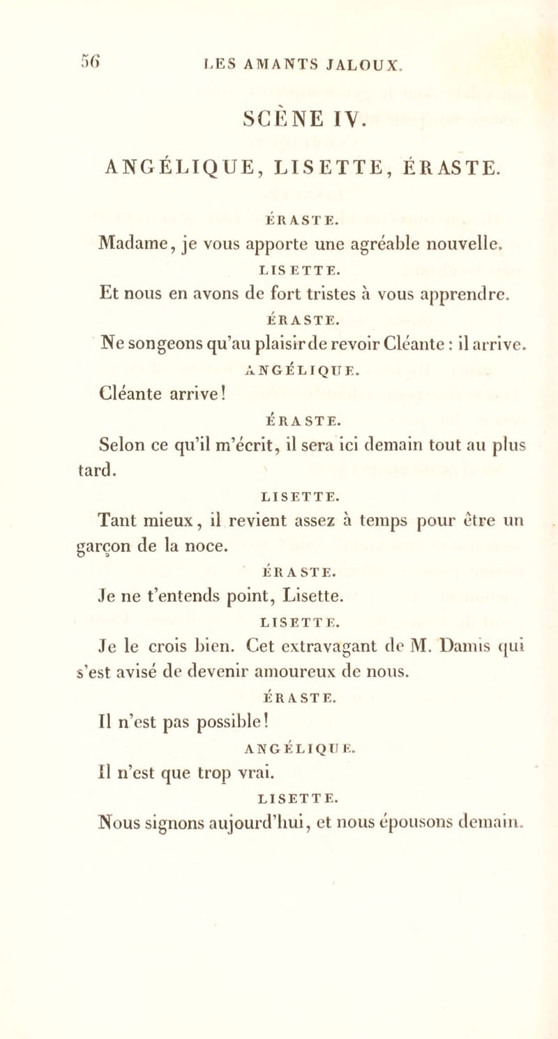 SCÈNE IV. ANGÉLIQUE, LISETTE, ÉRASTE. ÉRASTE. Madame, je vous apporte une agréable nouvelle. LIS ETTE. Et nous en avons de fort tristes à vous apprendre. ÉRASTE. Ne songeons qu’au plaisirde revoir Cléante : il arrive. ANGÉLIQUE. Cléante arrive! ÉRASTE. Selon ce qu’il m’écrit, il sera ici demain tout au plus tard. LISETTE. Tant mieux, il revient assez à temps pour être un garçon de la noce. ÉR A STE. Je ne t’entends point, Lisette. LISETTE. Je le crois bien. Cet extravagant de M. Daims qui s’est avisé de devenir amoureux de nous. ÉRASTE. Il n ’est pas possible! ANGÉLIQU E. Il n’est que trop vrai. LISETTE. Nous signons aujourd’hui, et nous épousons demain.