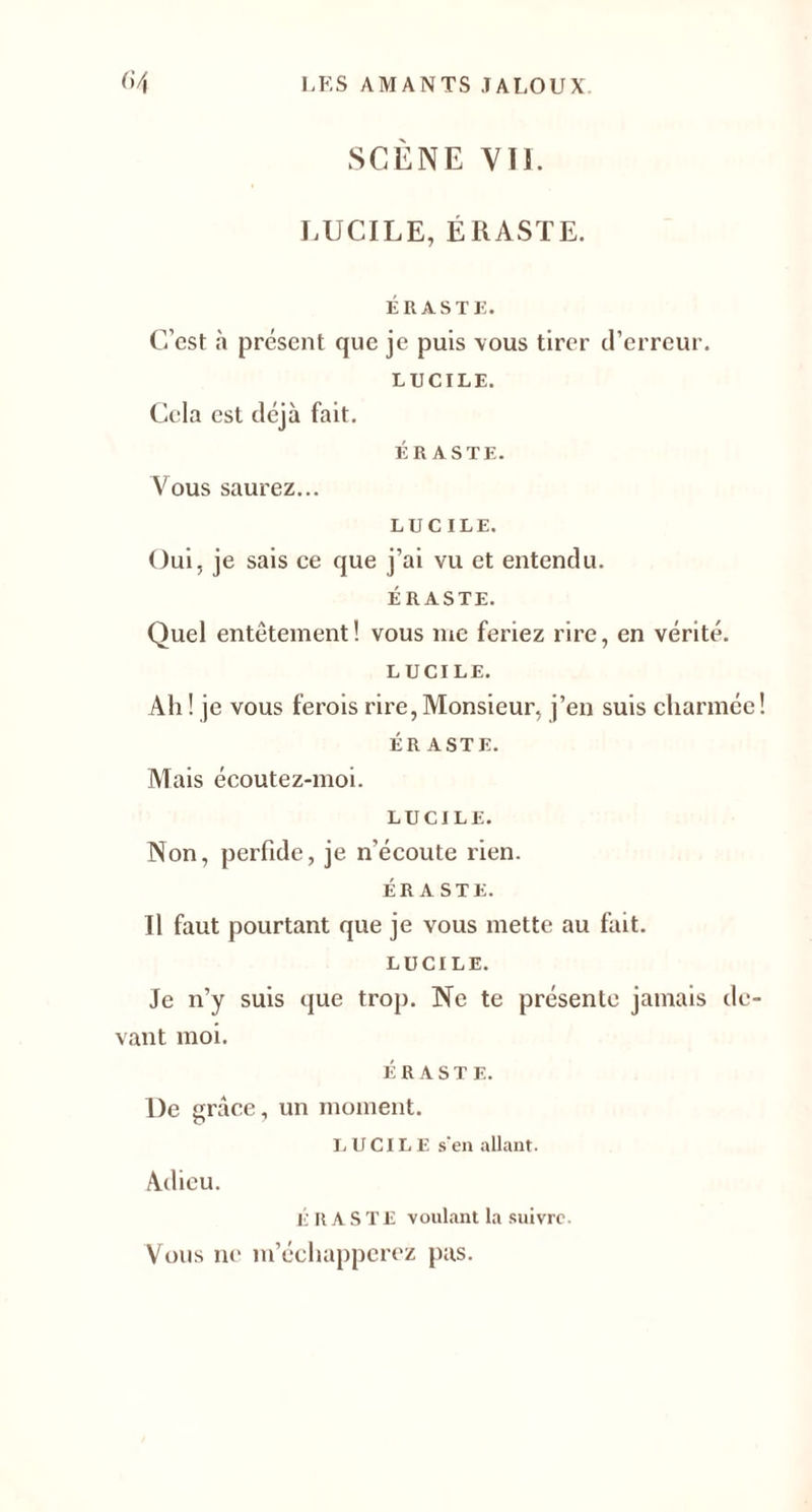 SCÈNE VIL LUCILE, ÉRASTE. ÉRASTE. C’est à présent que je puis vous tirer d’erreur. LUCILE. Cela est déjà fait. ÉRASTE. Vous saurez... LUCILE. Oui, je sais ce que j’ai vu et entendu. ÉRASTE. Quel entêtement! vous me feriez rire, en vérité. LUCILE. Ah ! je vous ferois rire, Monsieur, j’en suis charmée! ÉR ASTE. Mais écoutez-moi. LUCILE. Non, perfide, je n’écoute rien. ÉRASTE. Il faut pourtant que je vous mette au fait. LUCILE. Je n’y suis que trop. Ne te présente jamais de¬ vant moi. ÉRASTE. De grâce, un moment. LUCILE s'en allant. Adieu. É R ASTE voulant la suivre. Vous ne m’échapperez pas.