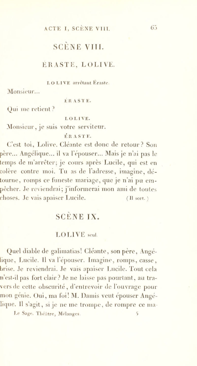 SCENE VITE ERASTE, LOLIVE I. O LIVE arrêtant Éraste. Monsieur... E II A STE. Qui me retient? LO L I VE. Monsieur, je suis votre serviteur. É lt A S T E. C’est toi, Lolive. Cléante est donc de retour? Son père... Angélique... il va l’épouser... Mais je n’ai pas le temps de m’arrêter: je cours après Lucile, qui est en colère contre moi. Tu as de l’adresse, imagine, dé¬ tourne, romps ce funeste mariage, que je n’ai pu em¬ pêcher. Je reviendrai; j informerai mon ami de toutes choses. Je vais apaiser Lucile. (Il sort.) SCENE IX. T,O L1 E seul Quel diable de galimatias! Cléante, son père, Angé¬ lique, Lucile. Il va l’épouser. Imagine, romps, casse, brise. Je reviendrai. Je vais apaiser Lucile. Tout cela n’est-il pas fort clair? Je ne laisse pas pourtant, au tra¬ vers de cette obscurité, d’entrevoir de l’ouvrage pour mon génie. Oui, ma foi! M. Damis veut épouser Angé¬ lique. Il s'agit, si je ne me trompe, de rompre ce ma Le Sage. Théâtre, Mélanges. S