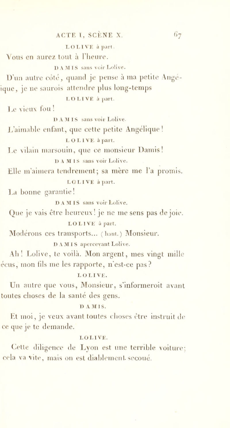 L O I, I VE à part. Vous en aurez tout à l’heure. I) AMIS sans voir Lolive. D’un autre coté, quand je pense à ma petite Ange- ique, je ne saurais attendre plus long-temps I.OLIVF, à part. Le \ ieux fou ! 1) AAI IS sans voir Lolive. L’aimable enfant, que cette petite Angélique! L O L 1 VE. à part. Le vilain marsouin, que ce monsieur Damis! D A M I S sans voir Lolive. Elle m’aimera tendrement; sa mère me l'a promis. LOI. I VE à part. La bonne garantie! D A AI IS sans voir Lolive. Que je vais être heureux! je ne me sens pas de joie. LO L 1 VE à part. Modérons ces transports... (haut.) Monsieur. D A AI I S apercevant Lolive. Alt ! Lolive, te voilà. Mon argent, mes vingt mille éeus, mon (ils me les rapporte, n'est-ce pas? L o L I VE. Un autre que vous, Monsieur, s’informerait avant toutes choses de la santé des gens. 1) AMIS. Et moi, je veux avant toutes choses être instruit de ce que je te demande. LOLIVE. Cette diligence de Lyon est une terrible voiture; cela va vite, mais on est diablement, secoué.