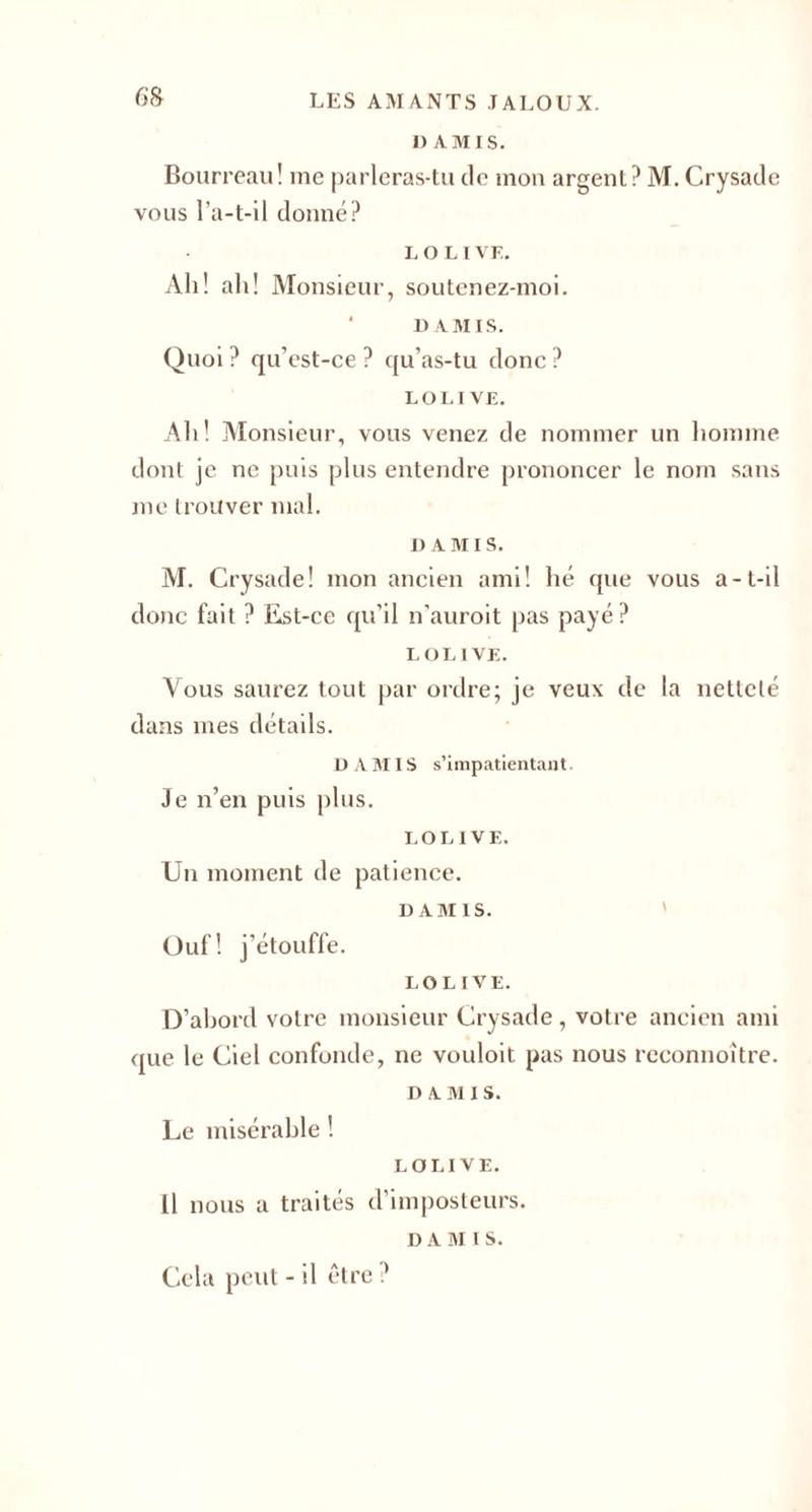 6'g I) AMIS. Bourreau! me parleras-tu de mon argent? M. Crysade vous l’a-t-il donné? L O L I VF. Ali! ali! Monsieur, soutenez-moi. u AMIS. Quoi ? qu’est-ce ? qu’as-tu donc ? LOUVE. Ali! Monsieur, vous venez de nommer un homme dont je ne puis plus entendre prononcer le nom sans me trouver mal. D AMIS. M. Crysade! mon ancien ami! hé que vous a-t-il donc fait ? Est-ce qu’il n’auroit pas payé ? L OLIVE. Vous saurez tout par ordre; je veux de la netteté dans mes détails. D A MIS s’impatientant. Je n’en puis plus. LOUVE. Un moment de patience. D AM IS. Ouf! j’étouffe. LOLIVE. D’abord votre monsieur Crysade, votre ancien ami que le Ciel confonde, ne vouloit pas nous rcconnoître. n A M i s. Le misérable ! LOLIVE. 11 nous a traités d’imposteurs. D A M 1 S. Cela peut - il être ?