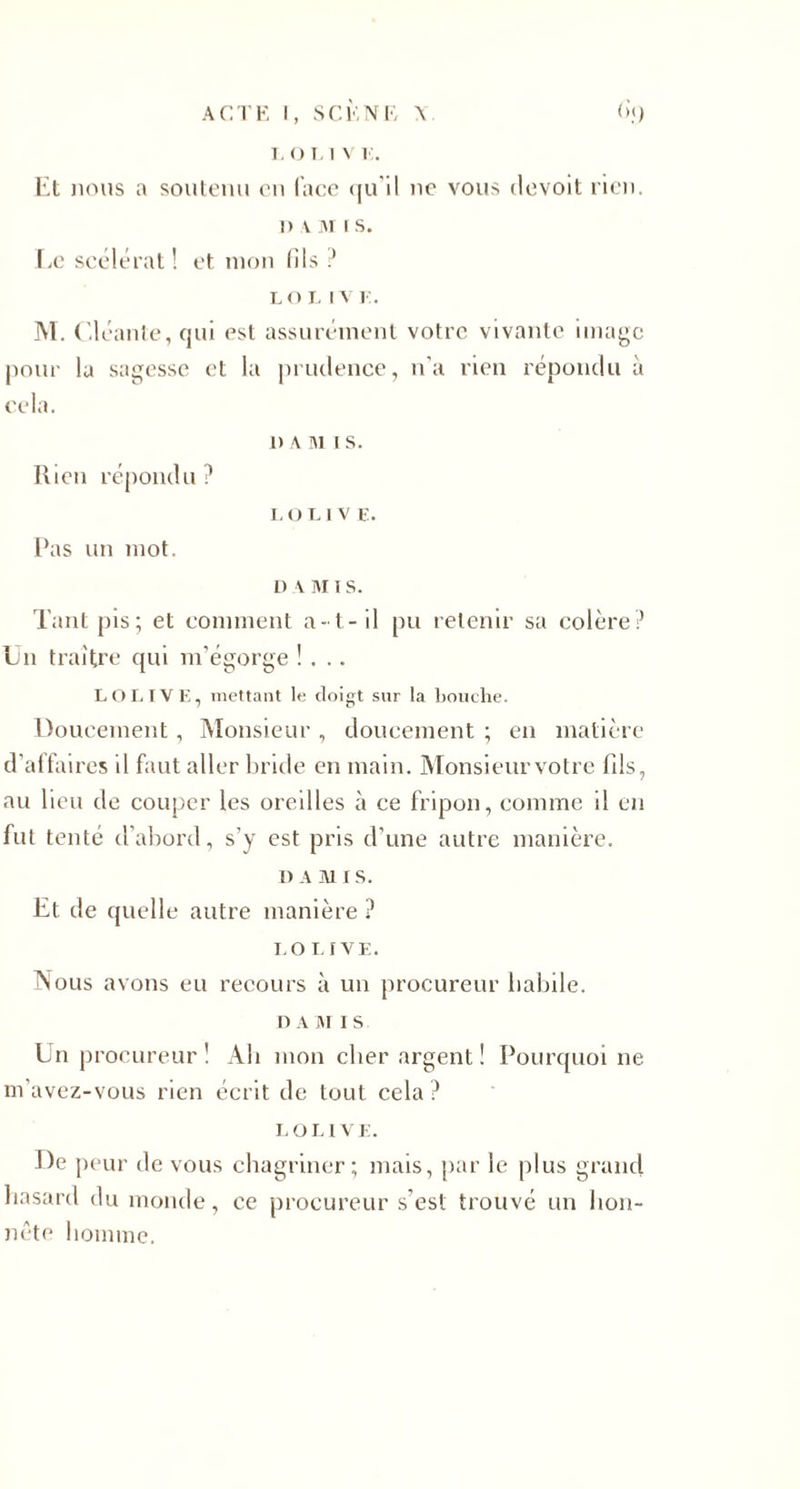 1. O T. 1 V 1 . Et nous a soutenu en (ace qu'il ne vous devoit rien. 1) \ m i s. Le scélérat! et mon (ils ? lo r. iv y . M. Cléante, qui est assurément votre vivante image pour la sagesse et la prudence, n'a rien répondu à cela. 1) \ ni i s. Ilien répondu ? LOI.1V E. l’as un mot. n a ni i s. Tant pis; et comment a- t- il pu retenir sa colère? En traître qui m’égorge !... LOI. IV E, mettant le doigt sur la bouche. Doucement, Monsieur , doucement ; en matière d’affaires il faut aller bride en main. Monsieurvotre fils, au lieu de couper les oreilles à ce fripon, comme il en fut tenté d’abord, s’y est pris d’une autre manière. D AMIS. Et de quelle autre manière ? LOUVE. Nous avons eu recours à un procureur habile. n a m i s En procureur! Ab mon cher argent! Pourquoi ne. m’avez-vous rien écrit de tout cela ? LOL l VE. De peur de vous chagriner; mais, par le plus grand hasard du monde, ce procureur s’est trouvé un hon¬ nête homme.