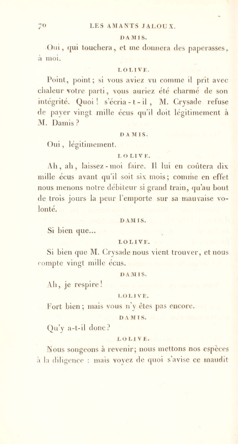 DA Ml S. Oui, qui touchera, et inc donnera des paperasses, à moi. L OLIVE. Point, point; si vous aviez vu comme il prit avec chaleur votre parti, vous auriez été charmé de son intégrité. Quoi! s’écria -1 - il , M. Crysade refuse de payer vingt mille écus qu’il doit légitimement à M. Darnis? DAMIS. Oui, légitimement. LOL1V E. Ah, ah, laissez-moi faire. Il lui en coûtera dix mille écus avant qu'il soit six mois; comme en effet nous menons notre débiteur si grand train, qu’au bout de trois jours la peur l’emporte sur sa mauvaise vo¬ lonté. DAMIS. Si bien que... LOLIVE. Si bien que M. Crysade nous vient trouver, et nous eompte vingt mille écus. d a m i s. Ah, je respire! LO L 1 VE. Fort bien; mais vous n’v êtes pas encore. d a m i s. Qu’y a-t-il donc? LOLIVE. INous songeons à revenir; nous mettons nos espèces à la diligence : mais voyez de quoi s’avise ce maudit