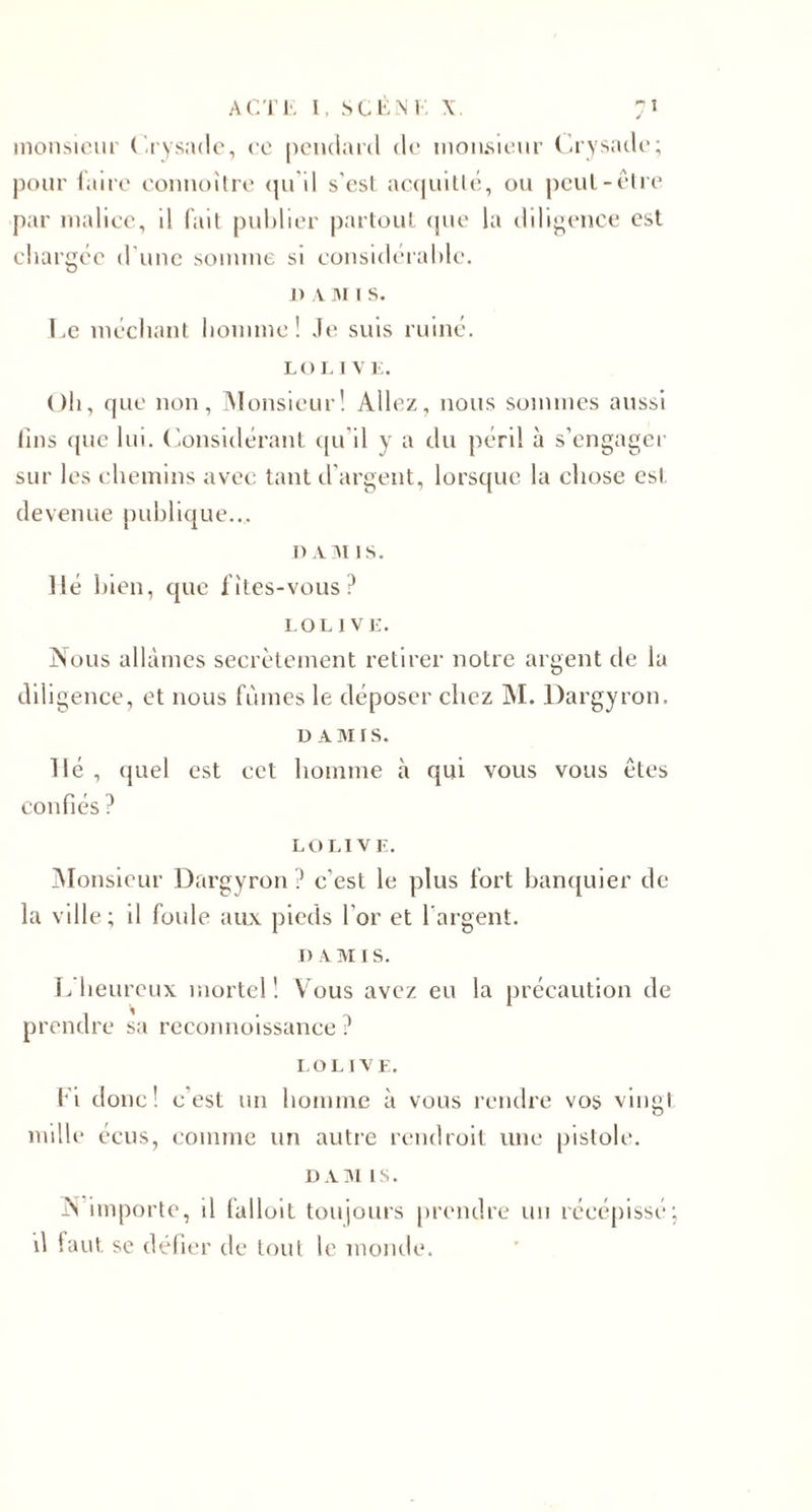 monsieur (’.rysade, ce pendard de monsieur Crysade; pour faire connoïlre qu'il s'est acquitté, ou peut-être par malice, il fait publier partout que la diligence est chargée d'une somme si considérable. J) a M i s. Le méchant homme! Je suis ruiné. LOLIVE. Oh, que non, Monsieur! Allez, nous sommes aussi lins que lui. Considérant qu'il y a du péril à s’engager sur les chemins avec tant d’argent, lorsque la chose est devenue publique... dam is. lié bien, que fîtes-vous? LOLIVE. Nous allâmes secrètement retirer notre argent de la diligence, et nous fûmes le déposer chez M. Dargyron. D AMIS. lié , quel est cet homme à qui vous vous êtes confiés ? LO LIVE. Monsieur Dargyron ? c’est le plus fort banquier de la ville; il foule aux pieds l'or et l’argent. I) a m i s. L heureux mortel! Vous avez eu la précaution de prendre sa reconnoissance ? LOLIVE. Fi donc! c est un homme à vous rendre vos vingt mille éeus, comme un autre rendroit une pistole. DAM LS. N importe, il falloit toujours prendre un récépissé; il faut se défier de tout le monde.